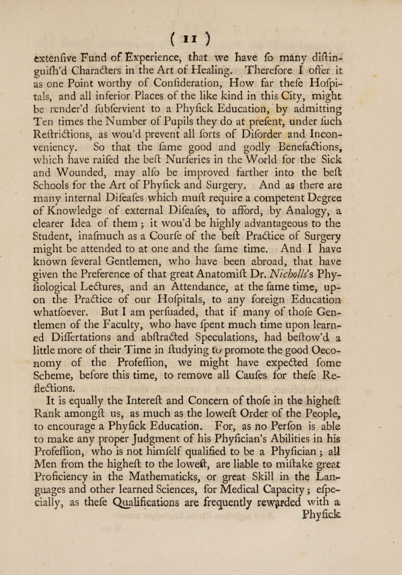 extenlive Fund of Experience, that we have fo many diftin- guilh’d Characters in the Art of Healing. Therefore I offer it as one Point worthy of Conlideration, How far thefe Hofpi- tals, and all inferior Places of the like kind in this City, might be render’d fubfervient to a Phylick Education, by admitting Ten times the Number of Pupils they do at prefent, under fuch ReftriCtions, as wou’d prevent all forts of Diforder and Incon- veniency. So that the fame good and godly Benefactions, which have raifed the beft Nurferies in the World for the Sick and Wounded, may alfo be improved farther into the beft Schools for the Art of Phylick and Surgery. And as there are many internal Difeafes which muff require a competent Degree of Knowledge of external Difeafes, to afford, by Analogy, a clearer Idea of them j it wou’d be highly advantageous to the Student, inafmuch as a Courfe of the beft Practice of Surgery might be attended to at one and the fame time. And I have known feveral Gentlemen, who have been abroad, that have given the Preference of that great Anatomift Dr. Nicholas Phy- fiological LeCtures, and an Attendance, at the fame time, up¬ on the PraCtice of our Hofpitals, to any foreign Education whatfoever. But I am perfuaded, that if many of thofe Gen¬ tlemen of the Faculty, who have fpent much time upon learn¬ ed Differtations and abftraCted Speculations, had beftow’d a little more of their Time in ftudying to? promote the good Oeco- nomy of the Profeffion, we might have expeCted lome Scheme, before this time, to remove all Caufes for thefe Re¬ flections. It is equally the Intereft and Concern of thofe in the higheft Rank amongft us, as much as the loweft Order of the People, to encourage a Phylick Education. For, as no Perfon is able to make any proper Judgment of his Phylician’s Abilities in his Profeffion, who is not himfelf qualified to be a Phylician; all Men from the higheft to the loweft, are liable to miftake great Proficiency in the Mathematicks, or great Skill in the Lan¬ guages and other learned Sciences, for Medical Capacity; efpe- daily, as thefe Qualifications are frequently rewarded with a Phylick