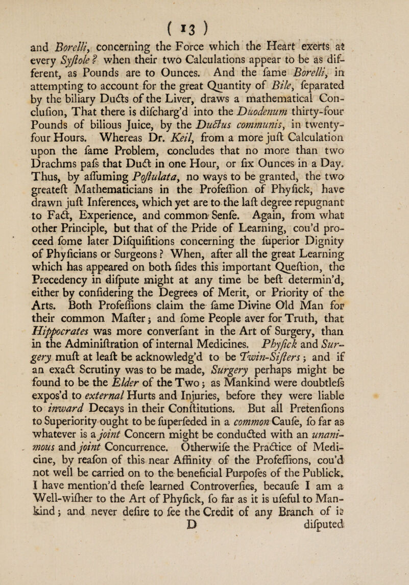 ( *3 ) and Borelli, concerning the Force which the Heart exerts at every Syjlole ? when their two Calculations appear to be as dif¬ ferent, as Pounds are to Ounces. And the fame Borelli, in attempting to account for the great Quantity of Bile, feparated by the biliary Dudts of the Liver, draws a mathematical Con- clufion, That there is difcharg’d into the Duodenum thirty-four Pounds of bilious Juice, by the Dudtus communisy in twenty- four Hours. Whereas Dr. Keil, from a more juft Calculation upon the fame Problem, concludes that no more than two Drachms pafs that Dudt in one Hour, or fix Ounces in a Day. Thus, by afluming PoJhilatay no ways to be granted, the two greateft Mathematicians in the Profeffion of Phyfick, have drawn juft Inferences, which yet are to the laft degree repugnant to Fadt, Experience, and common Senfe. Again, from what other Principle, but that of the Pride of Learning, cou’d pro¬ ceed fome later Difquifitions concerning the fuperior Dignity of Phyficians or Surgeons ? When, after all the great Learning which has appeared on both fides this important Queftion, the Precedency in dilpute might at any time be beft determin’d, either by confidering the Degrees of Merit, or Priority of the Arts. Both Profeffions claim the fame Divine Old Man for their common Mafter $ and fome People aver for Truth, that Hippocrates was more converfant in the Art of Surgery, than in the Adminiftration of internal Medicines, Phyfick and Sur¬ gery muft at leaft be acknowledg’d to be Idwin-Sifters and if an exadt Scrutiny was to be made. Surgery perhaps might be found to be the Elder of the Two as Mankind were doubtlefs expos’d to external Hurts and Injuries, before they were liable to inward Decays in their Conftitutions. But all Pretenfions to Superiority ought to be fuperfeded in a commonCaufe, fo far as whatever is a joint Concern might be conducted with an unaiii- mous and joint Concurrence. Otherwife the Practice of Medi¬ cine, by reafon of this near Affinity of the Profeffions, cou’d not well be carried on to the beneficial Purpofes of the Publick* I have mention’d thefe learned Controverfies, becaufe I am a Well-wiffier to the Art of Phyfick, fo far as it is ufeful to Man¬ kind ; and never defire to fee the Credit of any Branch of it