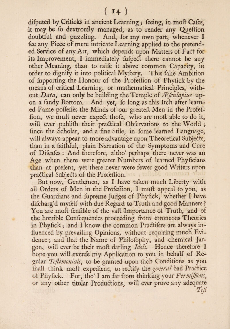 ( *4 ) difputed by Criticks in ancient Learning; feeing, in moft Cafes, it may be fo dextroufly managed, as to render any Queftion doubtful and puzzling. And, for my own part, whenever I fee any Piece of mere intricate Learning applied to the pretend¬ ed Service of any Art, which depends upon Matters of Fadt for its Improvement, I immediately fufpedt there cannot be any other Meaning, than to raife it above common Capacity, in order to dignify it into political Myftery. This falfe Ambition of fupporting the Honour of the Profeffion of Phyfick by the means of critical Learning, or mathematical Principles, with¬ out Data, can only be building the Temple of JEfculapius up¬ on a fandy Bottom. And yet, fo long as this Itch after learn¬ ed Fame poffeffes the Minds of our greatefl Men in the Profef¬ fion, we mull never expedl thofe, who are moft able to do it, will ever publilh their practical Obfervations to the World ; fince the Scholar, and a fine Stile, in fome learned Language, will always appear to more advantage upon Theoretical Subjects, than in a faithful, plain Narration of the Symptoms and Cure of Difeafes : And therefore, altho’ perhaps there never was an Age when there were greater Numbers of learned Phyficians than at prefen t, yet there never were fewer good Writers upon practical Subjects of the Profeffion. But now, Gentlemen, as I have taken much Liberty with all Orders of Men in the Profeffion, I muft appeal to you, as the Guardians and fiupreme Judges of Phyfick, whether I have difcharg’d myfelf with due Regard to Truth and good Manners ? You are moft fenfible of the vaft Importance of Truth, and of the horrible Confequences proceeding from erroneous Theories in Phyfick; and I know the common Pradtifers are always in¬ fluenced by prevailing Opinions, without requiring much Evi¬ dence ; and that the Name of Philofophy, and chemical Jar¬ gon, will ever be their moft darling Idols. Hence therefore I hope you will excufe my Application to you in behalf of Re¬ gular Teftimonials, to be granted upon fuch Conditions as you ihall think moft expedient, to redtify the general bad Practice of Phyfick. For, tho’ I am far from thinking your Permijfions, or any other titular Productions, will ever prove any adequate