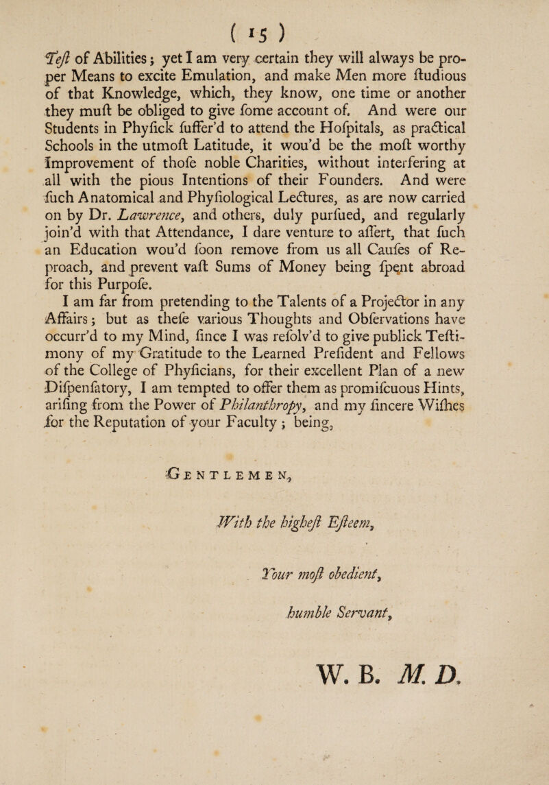 Tejl of Abilities; yet I am very certain they will always be pro¬ per Means to excite Emulation, and make Men more ftudious of that Knowledge, which, they know, one time or another they muft be obliged to give fome account of. And were our Students in Phyfick fuffer’d to attend the Hofpitals, as practical Schools in the utmoft Latitude, it wou'd be the moft worthy Improvement of thofe noble Charities, without interfering at all with the pious Intentions of their Founders. And were fuch Anatomical and Phyfiological Lectures, as are now carried on by Dr. Lawrence, and others, duly purfued, and regularly join'd with that Attendance, I dare venture to alTert, that fuch an Education wou’d foon remove from us all Caufes of Re¬ proach, and prevent vafl Sums of Money being fpent abroad for this Purpofe. I am far from pretending to the Talents of a Projedlor in any Affairs; but as thefe various Thoughts and Obfervations have occurr'd to my Mind, fince I was refolv'd to give publick Tefti- mony of my Gratitude to the Learned Prefident and Fellows of the College of Phyficians, for their excellent Plan of a new Difpenfatory, I am tempted to offer them as promifcuous Hints, arifing from the Power of Philanthropy, and my iincere Wifhes for the Reputation of your Faculty ; being, £j E NTLEME N,, With the higheji Ejieem, Tour mofl obedient, humble Servant,