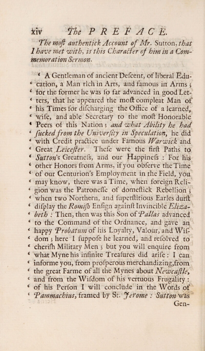 Themofi authentick Account of Mr. Sutton,//W 1 have met with, is this Character of him in a Com¬ memoration Sermon. * A Gentleman of ancient Defcent, of liberal Edu- 1 cation, a Man rich in Arts, and famous in Arms ; * for the former he was fo far advanced in good Lct- 1 ters, that he appeared the moft compleat Man of € his Times for difcharging the Office of a learned, * Wife, and able Secretary to the moft Honorable 4 Peers of this Nation ; and what Ability he had 1 fucked from the Univerfity in Speculation, he did € with Credit practice under Famous Warwick and € Great Leicefler. Thefe were the firft Paths to € Sutton’s Greatnefs, and our Happinefs : For his 4 other Honors from Arms, if you obferve the Time * of our Centurion’s Employment in the Field, you € may know, there was a Time, when foreign Reli- * gion was the Patronefle of domeftick Rebellion ; € when two Northern, and fuperftitious Earles durft € difplay the Romijh Enfign againft Invincible Eli£a- € beth : Then, then was this Son of 'Pallas advanced c to the Command of the Ordnance, and gave an < happy ‘Probation of his Loyalty, Valour, and Wif-x * dom ; here I fuppofe he learned, and refolved to € cherifh Military Men 5 but you will enquire from € what Myne his infinite Treafures did arife: I can c informe you, from profperous merchandizing,from 1 the great Farme of all the Mynes about Newcaftle> c and from the Wifdom of his vertuous Frugality : c of his Perfon I will conclude in the Words of c Pammachius, framed by St. Jerome ; Sutton was Gen-
