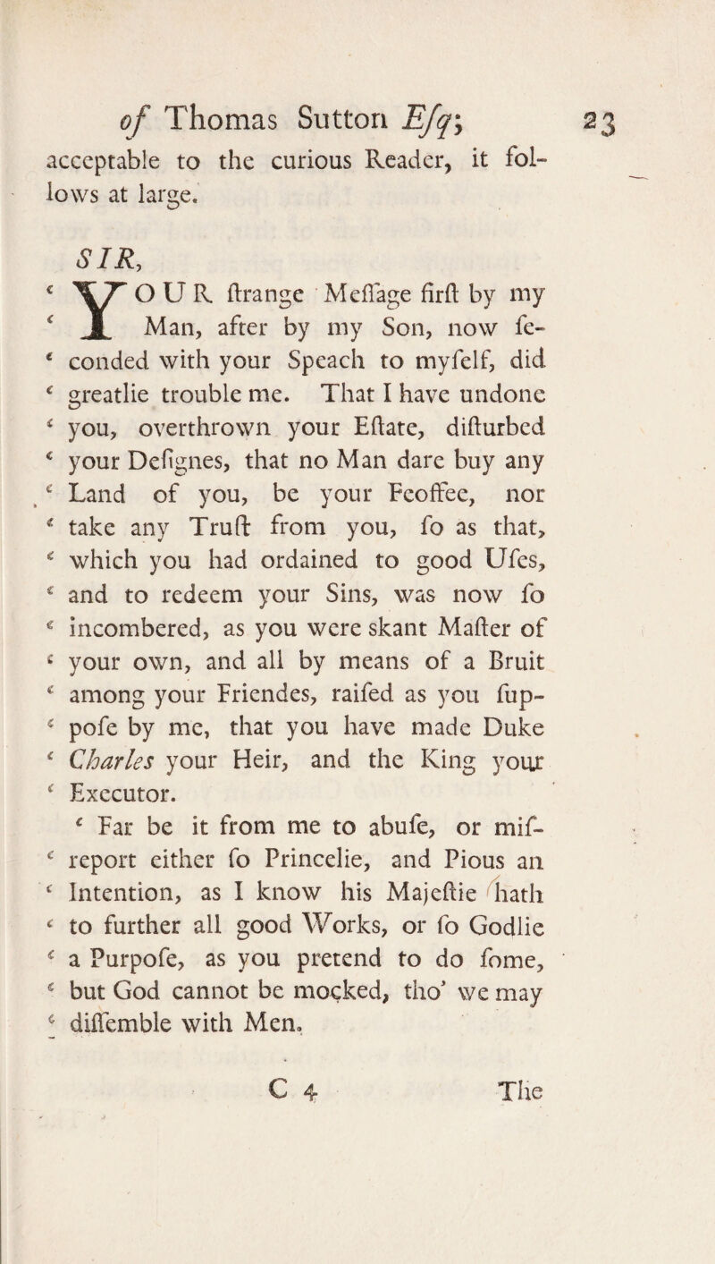 acceptable to the curious Reader, it fol¬ lows at large. € C € C i c € € € £ C € € ( € € C C € £ SIR, YO U R ftrange MefTage firft by my Man, after by my Son, now fe- conded with your Speach to myfelf, did greatlie trouble me. That I have undone you, overthrown your Eftate, difturbed your Defignes, that no Man dare buy any Land of you, be your Feoffee, nor take any Truft from you, fo as that, which you had ordained to good Ufes, and to redeem your Sins, was now fo incombered, as you were skant Matter of your own, and all by means of a Bruit among your Friendes, raifed as you fup- pofe by me, that you have made Duke Charles your Heir, and the King your Executor. * Far be it from me to abufe, or mif- report either fo Princelie, and Pious an Intention, as I know his Majeftie hath to further all good Works, or fo Godlie a Purpofe, as you pretend to do fome, but God cannot be mocked, tho* we may diffemble with Mem C 4 The