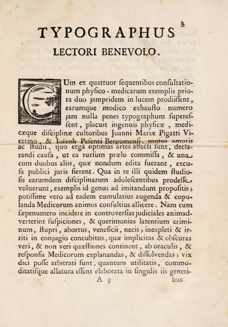 TYPOGRAPHUS LECTORI BENEVOLO. *.» .-i »• » i Um ex quattuor lequentibus confultatro- num phyfico - medicarum exemplis prio¬ ra duo jampridem in lucem prodiiffent, earumque modico exhaufto numero jam nulla penes typographum fuperef- fcnt, placuit ingenuis phyficac , medi¬ caeque difciplinae cultoribus Joanni Mariae Pigatti Vi¬ ce tino , & [oieoh Pe lenti Bergomenli vnmtui amoris ac ituan , quo erga optimas artes a necti fiunt, decla¬ randi caufa , ut ea rurfum praelo eommiffa, & una^ cum duobus aliis, quae nondum edita fuerant, excu- fa publici juris fierent. Qua in re illi quidem ftudio- fis earumdem difciplinarum adoleficentibus prodelTe_» voluerunt, exemplis id genus ad imitandum propofitis , poti (Time vero ad eadem cumulatius augenda & copu¬ landa Medicorum animos confultius allicere. Nam cum faepenumero incidere in controverfias judiciales animad- verterint fufpiciones, & querimonias latentium crimi¬ num, ftupri, abortus, veneficii, necis >, inexpleti & ir¬ riti in conjugio concubitus, quae implicitas & obfcuras veri, & non veri qureltiones continent, ab oraculis, & refponfis Medicorum explanandas., & diffolvendas j vix dici pofle arbitrati funt , quantum utilitatis, commo- ditatifque allatura effient elaborata in. lingulis iis generi- A 35 b.us