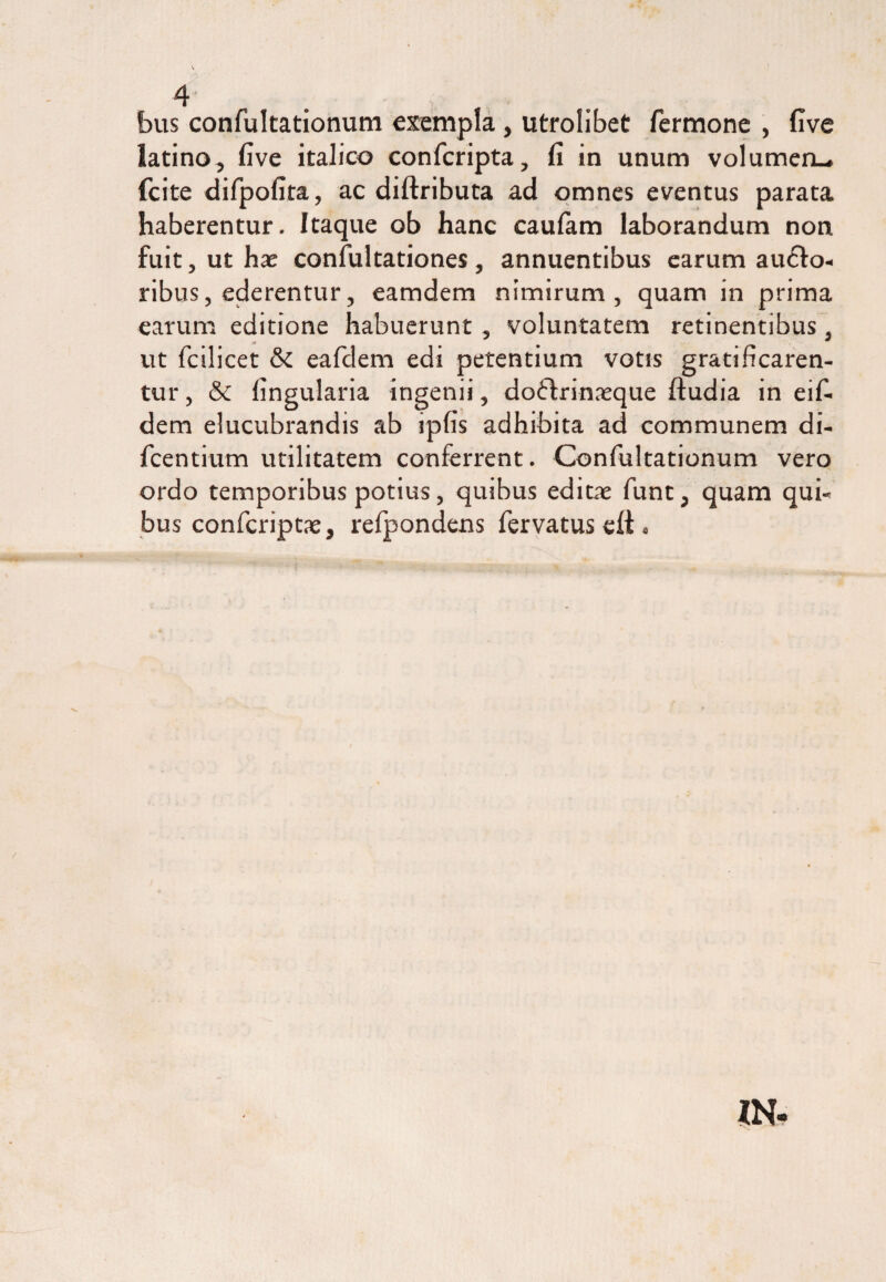 bus confultationum exempla, utrolibet Termone , five latino, five italico confcripta, fi in unum volumeru fcite diTpofita, ac diftributa ad omnes eventus parata haberentur. Itaque ob hanc caufam laborandum non fuit, ut hae confultationes, annuentibus earum aucto¬ ribus, ederentur, eamdem nimirum, quam in prima earum editione habuerunt , voluntatem retinentibus, ut fcilicet & eafdem edi petentium votis gratificaren¬ tur , & lingularia ingenii, doChinaeque ftudia in eifi dem elucubrandis ab ipfis adhibita ad communem di- Tcentium utilitatem conferrent. Confultationum vero ordo temporibus potius, quibus editae funt, quam qui¬ bus confcriptae, refpondens fervatus eft.