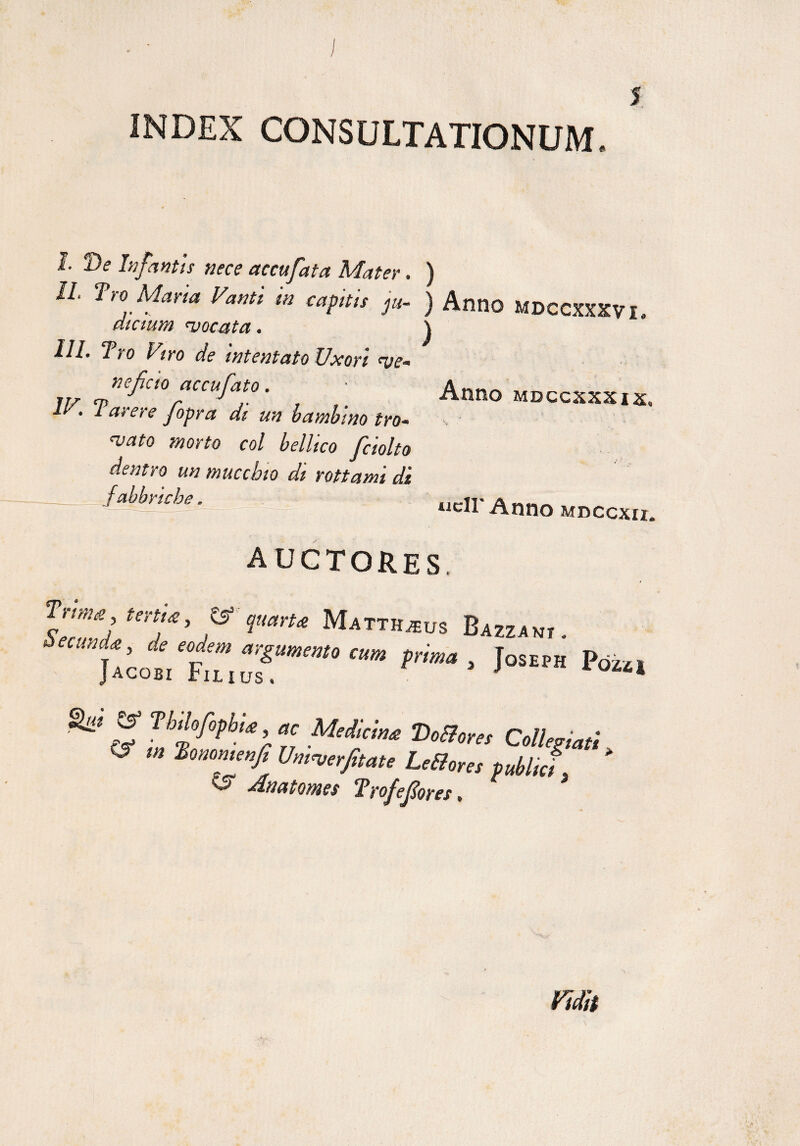 / 5 INDEX CONSULTATIONUM. Anno mdccxxxix. I De Infantis nece accufata Mater. ) II. Tro Mana Vanti m captis ju- ) Anno MDCCXXXVI. dictum ^vocata. j III. Tro Viro de intentato Uxori neficio accufato. IV. Tarere Jopra di un bambmo tro- njato morto coi bellico fciolto dentro un muccbio di rottami di -JMrtcbe. .icll'Anno MDCCXU. AUCTORES. f rm* nnU, W imru Mattbmvs Bazz,w . , ’ ie efm cum prime , Joseph I>02,. Jacobi Filius. * ^ Z Thi°Mia’ ac Medicina DoBores Collegiati S Univerjitate Le&ores pdlj * ^ -Anatomes Trofefores, * fidit