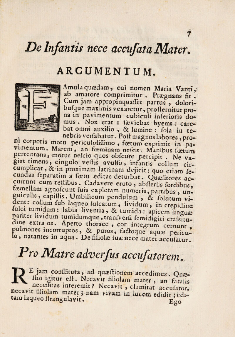 ARCUMENTUM. Amula qucedam, cui nomen Maria Vanti T ab amatore comprimitur . Prsegnans fit . Cum Jam appropinquaflet partus , dolori- bufque maximis vexaretur, prollernitur pro» na in pavimentum cubiculi inferioris do» mus . Nox erat : faaviebat hyems : care¬ bat omni auxilio , & lumine : fola in te¬ nebris verfabat ur. Poli magnos labores, pro¬ ni corporis motu periculofiflimo , foetum exprimit in pa¬ vimentum. Marem , an foeminam nefcit. Manibus fcseturtt pertentans, motus nefcio quos obfcure percipit . Ne va¬ giat timens , cingulo vellis avulfo , infantis collum cir¬ cumplicat ,& in proximam latrinam dejicit: quo etiam fe¬ cundas feparatim a fetu editas detuibat. Qu^elitores ac¬ currunt cum tellibus . Cadavere eruto , abflerlis fordibus» lamellam agnofcunt luis expletam numeris, partibus , un¬ guiculis ,i capillis. Umbilicum pendulum , & folutum vi¬ dent : collum fub laqueo fulcatum, lividum, in crepidine iulci tumidum: labia liventia, & tumida: apicem lingusp pariter lividum tumidumque ,tranfverfi femidigiti cralsitu- dme extra os. Aperto thorace, cor integrum cernunt pulmones incorruptos, & puros, fa&oque aqua; pericu¬ lo, natantes in aqua. De filiolus lute nece materaccufatur» Pro Matre adverfus accufatvrem, RE jam conflituta, ad qmeftionem accedimus. Quk- 1 10 ‘g«ur ell. Necavit filiolam mater, an fatalis «Pr^;rnmeftas interernil? Necavit , clamitat accufator, Jiecavit filiolam mater; nam vivam in lucem edidir;edi¬ tam laqueo ftrangulavit. g’