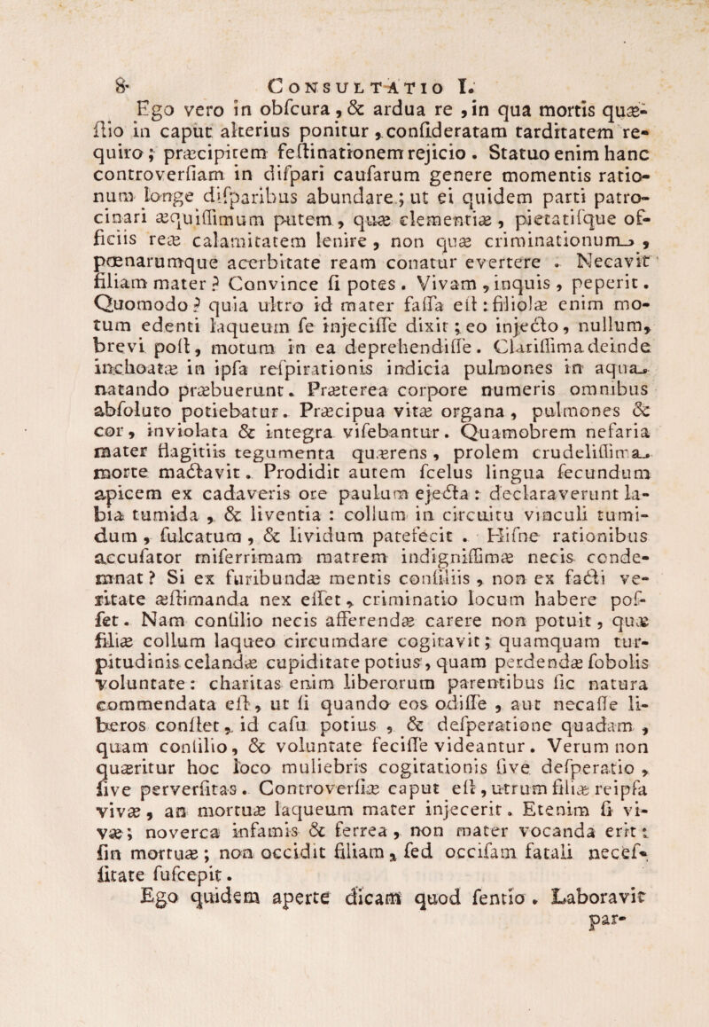 Ego vero in obfcura,& ardua re , in qua mortis quse- Ilio in caput alterius ponitur, confideratam tarditatem re¬ quiro; praecipitem feftinationem rejicio • Statuo enim hanc controverliam in difpari caufarum genere momentis ratio¬ num longe difparibus abundare; ut ei quidem parti patro¬ cinari ^quiilimum putem., quae clementiae, pietatifque of¬ ficiis rea? calamitatem lenire , non quas criminationum.» , poenarumque acerbitate ream conatur evertere - Necavit' filiam mater ? Convince (i potes. Vivam , inquis, peperit* Quomodo ? quia ultro id mater faffa eit:filiote enim mo¬ tum edenti laqueum fe injectffe dixit; eo injecto, nullum, brevi poli, motum in ea deprehendifle • CUriflimadeinde in&hoatse in ipfa refpirationis indicia pulmones in aqua., natando praebuerunt. Praeterea corpore numeris omnibus abfoluto potiebatur. Praecipua vitae organa, pulmones & cor, inviolata & integra vifebantur. Quamobrem nefaria mater Hagitiis tegumenta qu.erens , prolem crudelifiima_. morte madlavit. Prodidit autem fcelus lingua fecundum apicem ex cadaveris ore paulum ejedta : declaraverunt la¬ bia tumida , & liventia : collum in circuitu vinculi tumi¬ dum , falcatum , & lividum patefecit . Hifne rationibus accufator miferrimam matrem indigniffimae necis conde¬ mnat ? Si ex furibunda? mentis conliiiis , no n ex fa£ti ve¬ ritate a?ffimanda nex effet, criminatio locum habere pof- fet. Nam conlilio necis afferenda? carere non potuit, qua? filice colium laqueo circumdare cogitavit; quamquam tur¬ pitudinis celanda? cupiditate potius , quam perdenda? fobolis voluntate: charitas enim liberorum parentibus fic natura commendata e id, ut ii quando eos odi fle , aut neca fle li¬ beros conilet,. id cafu potius , & defperatione quadam , quam conlilio, & voluntate feciffe videantur. Verum non queritur hoc loco muliebris cogitationis (ive defperatio , five perverfitas. Controverfke caput eii , utrum filia? reipfa viva?, an mortua laqueum mater injecerit* Etenim fi vi¬ va?; noverca infamis & ferrea , non mater vocanda erit : fm mortua?; non occidit filiam % fed occifam fatali necef-, litate fufeepit. Ego quidem aperte dicam quod fentio . Laboravit