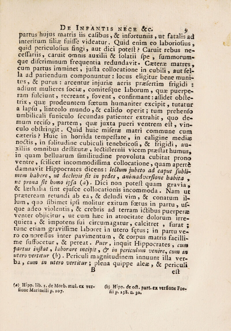 partus hujus matris iis cafibus,& infortuniis, ut fatalis ad interitum tilia: fuilTe videatur. Quid enim eo laboriotius * quid periculohus fingi, aut dici poteft ? Caruit rebus ne- ceflariis, caruit omnis auxilii & lolatii fpe , fummorutn- que difcriminum frequentia redundavit. Catene matres, cum partus imminet, jurta collocatione in cubili, aut fel¬ la ad patiendum componuntur: locus eligitur bene muni— tus, & purus : arcentur injurias aeris pr<£fertim frigidi : auiunt mulieres locias, conntefque laborum, qua; puerpe¬ ram fulciunt, recreant, fovent, confirmant:affidet obite- trix, quas prodeuntem foetum humaniter excipit, tutatur a lapfu , linteolo mundo , & calido operit; tum prehenfo umbilicali funiculo fecundas patienter extrahit, quo de¬ mum recifo, partem, qua: juxta pueri ventrem eit, vin¬ culo obllringit. Quid huic miferas matri commune cum cateris ? Huic in horrida tempeftate, in caligine medias noctis , in folitudine cubiculi tenebricofi , & frigidi, au¬ xiliis omnibus deditura:, ledtillernii vicem prteflat humus in quam belluarum llmilitudine provoluta cubitat prono ventre, fodicet incommodiflima collocatione , quam aperti damnavit Hippocrates dicens: lettum jubeto ad caput fubli- mem habere, ut declivis fit in pedes, animadverfione habita ne prona fit homo ipfa (a). Dici non potefl quam gravia^ & Uethaiia lint ejufce collocationis incommoda. Nam uc praeteream retundi ab ea, & deludi vim, & conatum il¬ lum, quo fibimet ipfi molitur exitum foerus in partu, uf- que adeo violentis, & crebris ad terram idibus puerpera venter objicitur, ut cum hac in atrocitate dolorum irre¬ quieta , & impotens fui circumagatur, calcitret , furat * tunc etiam graviffime laboret in utero fijtus; in partu ve¬ ro co npreiTus inter pavimentum , & corpus matris facilli¬ me fu (fucetur , pereat • Puer, inquit Hippocrates , cum fartus in jiat, laboran incipit, & in periculum venire, cum m utero venitur (b) . Periculi magnitudinem innuunt illa ver¬ ba , cum in utero vertitur; plena quippe aleas, & periculi B etl fa) Hipp. lib. r. de Morb. mul. ex ver- fione Marinclli p. ioj. (b) Wpp. de ofl. part. cx vcrfione Foe- iu p. 15$, n. 30»