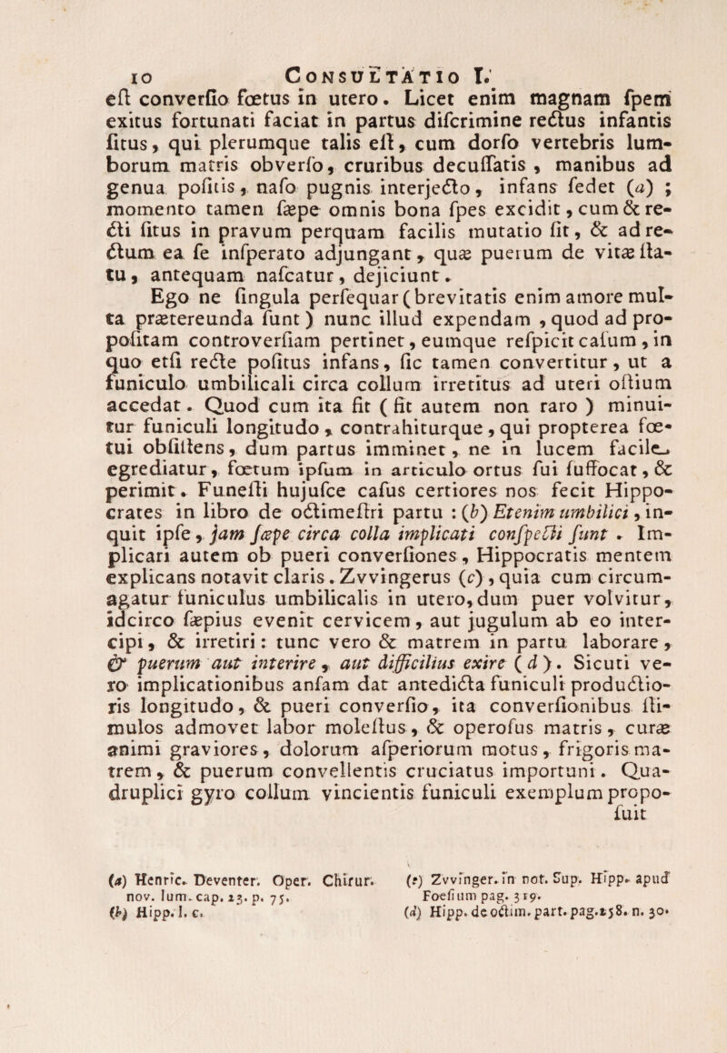efl converGo foetus in utero. Licet enim magnam fperri exitus fortunati faciat in partus difcrimine redtus infantis fitus, qui plerumque talis efl, cum dorfo vertebris lum¬ borum matris obverfo, cruribus deculfatis , manibus ad genua pofitis, nafo pugnis interjedlo, infans fedet (a) ; momento tamen fepe omnis bona fpes excidit, cum & re¬ dii fitus in pravum perquam facilis mutatio fit, & adre- dtum ea fe infperato adjungant » qu« puerum de vitas lla- tu, antequam nafcatur, dejiciunt. Ego ne fingula perfequar( brevitatis enim amore mul¬ ta prastereunda funt) nunc illud expendam , quodadpro- pofitam controverfiam pertinet, eumque refpicit cafum, in quo etfi redle pofitus infans, fic tamen convertitur, ut a funiculo umbilicali circa collum irretitus ad uteri oftium accedat. Quod cum ita fit ( fit autem non raro ) minui¬ tur funiculi longitudo » contrahiturque , qui propterea foe- tui obfillens, dum partus imminet, ne in lucem facile., egrediatur, foetum ipfutn in articulo ortus fui fuffocat,& perimit . Funefli hujufce cafus certiores nos fecit Hippo¬ crates in libro de odlimeftri partu : (b) Etenim umbilici, in¬ quit ipfe, jam /cepe circa colla implicati confpelili funt . Im¬ plicari autem ob pueri converfiones, Hippocratis mentem explicans notavit claris. Zvvingerus (c) , quia cum circum¬ agatur funiculus umbilicalis in utero,dum puer volvitur, idcirco fiepius evenit cervicem, aut jugulum ab eo inter¬ cipi , & irretiri: tunc vero & matrem in partu laborare» £7 puerum aut interire , aut difficilius exire (d). Sicuti ve¬ ro implicationibus anfam dat antedidla funiculi produdlio- ris longitudo, & pueri converfio, ita converfionibus ili- mulos admovet labor molefius, & operofus matris, curse animi graviores, dolorum afperiorum motus, frigoris ma¬ trem, & puerum convellentis cruciatus importuni. Qua¬ druplici gyro collum vincientis funiculi exemplum propo- («) Henric. Deventer. Oper. Chirur. nov. Ium.cap. 13. p. 75, (b) Hipp.I.c. (•) Zwinger. fn not. Sup. Hipp* apucf Foefium pag. 319. (d) Hipp. deo&im. part.pag.t58. n. 30.