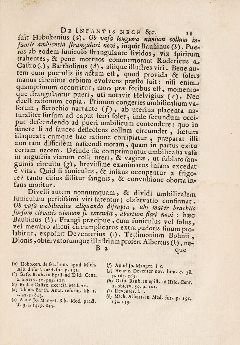 fuit Hobokenius (a). Ob vafa longiora nimiam tollam in* fantis ambientia flrangulari novi, inquit Bauhinus (b) . Pue¬ ros ab eodem funiculo firangulante lividos, viX fpiritum trahentes ,& pene mortuos commemorant Rodericus eu Cauro (c) , Bartholinus (i), aliique illullres viri. Bene au¬ tem cum puerulis iis adlum elt, quod provida & folers manus circuitus orbium evolvens prsefto fuit : nili eninL» quamprimum occurritur, mors prte foribus ert, momento¬ que itrangulantur pueri, uti notavit Helvigius (e). Nec deell rationum copia. Primum congeries umbilicalium va- lorum , Scrochio narrante (/) , ab uterina placenta na¬ turaliter furfum ad caput ferri folet , inde fecundum occi¬ put defcendendo ad pueri umbilicum contendere: quo in itinere fi ad fauces defle&ens collum circumdet , foetum illaqueat; cumque hac ratione corripiatur , praeparat illi tam difficilem nafcendi moram , quam in partus exitu certam necem. Deinde fic comprimuntur umbilicalia vafa m angufliis viarum colli uteri, & vagina, ut fublatofan- guims circuitu (g), breviflime exanimatus infans excedat e vita. Quid fi funiculus, & infans occupentur a frigo¬ re? tanto citius fillitur fanguis, & convulfione oborta in¬ fans moritur. Divelli autem nonnumquam, & dividi umbilicalem funiculum peritifsimi viri farentur; obfervatio confirmat. Ob vafa umbilicalia aliquando difrupta , ubi mater brachiis furfum elevatis nimium fe extendit, abortum fieri novi : hsec Bauhinus (h). Frangi praecipue ,cum funiculus vel folus» vel membro alicui circumplicatus extra pudoris linum pro- labitur, expofuit Deventerius (/). Teltiraonium Bohnii , Dionis ,obfervatorumque illuilrium profert Albertus (k) , ne- W Hoboken. de fec. hum. apud Mich. Alb. diiferr. med. for. p, 132. (b) Gafp. Biuh. in Epift. ad Hild. Cent» a. obferv. 50. pag. 11 r. (O Rod. a Caltro. exercit. Med. ir. (dj Thom. Barth. Anat. reform. Iib. 1. c. 37. p. 8x3. (e) Apud Jo. Manget. Bib. Med. pra$. T. 3.1, 14. p. 845. (f) Apud Jo. Manget. I c. (g) Henrtc. Deventer nov. Ium. a p. 161.163. (b) Gaip. Baub. in epift, ad Hild. Cenf. 2. obferv. 50. p. m0 (i) Devenrer. I. c. (k) Mich. Alben. in Med. for. p. 151. j53.