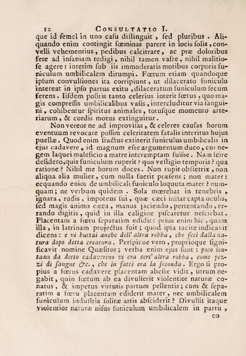 que id femei m uno cafu dillinguit , fed pluribus ♦ Ali* quando enim contingit foeminas parere in locis folis , con¬ velli vehementius, pedibus calcitrare, ac prx doloribus fere ad infamam redigi, nihil tamen vafre, nihil malitio- fe agere: interim fub iis immoderatis motibus corporis fu*' suculum- umbilicalem dirumpi. Foetum etiam quandoque iplum convulliones ita corripiunt, ut dilacerato funiculo intereat in ipfo partus exitu ,dilaceratum funiculum fecum ferens. lifdem po fu is tanto celerius interit foetus , quo ma¬ gis compreffis umbilicalibus valis , intercluditur via fangui* ni y cohibentur fpiritus animales, totufque momento arte* riarum, & cordis motus extinguitur. Non vereor ne ad improvifas ? & celeres caufas horum eventuum revocare poffim celeritatem fatalis interitus hujus puella. Quod enim fratStus extirerit funiculus umbilicalis in ejus cadavere , id magnum efse argumentum duco ,, cur ne¬ gem laquei maleficio a matre interemptam fuifse . Nam icire de(ldero,quis funiculum ruperit ? quo vefligio temporis ? qua ratione? Nihil me horum doces. Non rupit obfietrix , non aliqua alia mulier, cum nulla fuerit pr«&fens ; non mater: ecquando enim de umbilicali funiculo ioquuta mater ? num- quam; ne verbum quidem . Sola moerebat in tenebris. , ignara, rudis , impotens lui, qu<£ cseci initar capta oculis, fed magis animo Cceca , manus jaciendo, pertentando , er¬ rando digitis , quid in illa caligine pifcaretur nefciebat* Placentam a faetu feparatim edidit: prius enim hic, quam illa, in latrinam projedtus fuit; quod ipla tacite indicavit dicens: e vi buttai anche ddi' altra robbar che feci dalla na¬ tura dopo detta creatura*. Peripicue vero , proprioque ligni- ficavit nomine Quariitorverba enim ejus funt : poco lon- tam da detto cadaverino vi era cert' altra robba, come pe z- Zi di fangue &c., che in fatti era la feconda. Ergo ii pro¬ pius a foetus cadavere placentam abefse vidit, utrum ne¬ gabit, quin foetum ab ea divullerit violentior natura? co¬ natus , & impetus virtutis partum pellentis; cum & fepa¬ ratim a foeru placentam ediderit mater , nec umbilicalem funiculum indiiftria folitas artis ablciderit ? Divullit itaque Violentior natura? nifus funiculum umbilicalem in partu ,