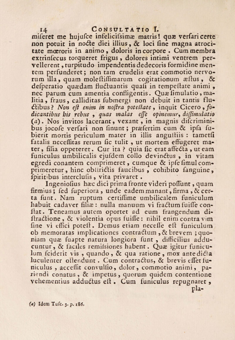 miferet me hujufce infelicilsimte matris! qua; verfaricerte non potuit in nodte diei illius, & loci fine magna atroci¬ tate moeroris in animo, doloris in corpore . Cum membra extrinfecus torqueret frigus , dolores intimi ventrem per¬ vellerent , turpitudo impendentis dedecoris formidine men¬ tem perfunderet; non tam crudelis erat commotio nervo¬ rum illa y quam moleftiflimarum cogitationum reflus , & defperatio quaedam fludluantis quali in tempellate animi , nec parum cum amentia confligentis. Qua;limulatio , ma¬ litia y fraus y calliditas fubmergi non debuit in tantis flu¬ ctibus? Non efl enim in noftra poteflate, inquit Cicero, fo¬ dicantibus bis rebus , quas malas ejje opinemur, dijjimulatio (a). Nos invitos lacerant, vexant, in magnis difcrimini- bus jocofe verfari non linunt; prafertim cum & ipfa fu- bierit mortis periculum mater in illis angulliis : tametli fatalis neceflitas rerum lic tulit , ut mortem effugeret ma¬ ter, filia oppeteret. Cur ita ? quia fic erat affedta , ut eam funiculus umbilicalis ejufdem collo devindtus , in vitam egredi conantem comprimeret, cumque & ipfelimulcom¬ primeretur, hinc obltridlis faucibus , cohibito fanguine» fpiritibus interclufis , vita privaret . Ingeniolius ha;c dici prima fronte videri poliunt, quam firmius ; fed fuperiora, unde eadem manant, firma , & cer¬ ta funt. Nam ruptum certiffime umbilicalem funiculum habuit cadaver filice: nulla manuum vi fratffumfuifle con¬ fiat. Teneamus aurem oportet ad eum frangendum di- ftratffione , & violentia opus fuifle: nihil enim contra vim fine vi effici potell. Demus etiam necefle efl funiculum ob memoratas implicationes contratflum , & brevem ; quo¬ niam qua; fuapte natura longiora funt , difficilius addu¬ cuntur, & faciles remilsiones habent. Qua; igitur funicu¬ lum fciderit vis , quando, Sc qua ratione, mox antedidla luculenter offendunt . Cum contradlus, & brevis effet fu¬ niculus , acceflit convullio, dolor, commotio animi, pa- riendi conatus , & impetus , quorum quidem contentione vehementius addudtus efl . Cum funiculus repugnaret , (a) Idem Tufc. 3. p. 1Z6*