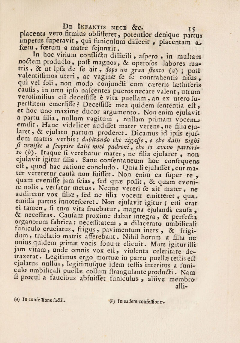placenta vera firmius obfifferet, potentior denique partus impetus fuperavit, qui funiculum difiecit , placentam zl, fcetu , foetum a matre fejunxit. In hoc virium conflidlu difficili, afpero , in multant noctem produdlo, poli magnos, & operofos labores ma* tris , & ut ipfa de fe ait, dopo un gran flento (#) ; poit valentiifimos uteri, ac vagina? fe fe contrahentis nifus , qui vel foli, non modo conjundti cum emeteris l^thiferis caulis, in ortu ipfo nafcentes pueros necare valent, utrum verolimilius eff^deceffiffe e vita puellam, an ex utero fu- perititem e me r fi (Te ? Decefliffe mea quidem fententia eii, et hoc uno maxime ducor argumento . Non enim ejulavit a partu filia, nullum vagitum , nullam primam vocem_j emifit. Hanc videlicet audiflet mater verens , ne filia eju¬ laret, Sc ejulatu partum proderet. Dicamus id iplis ejuf- dem matris verbis: dubitando cbe zigajje, e cbe dalli ztgbi Ji veni fle a fcoprire dalli miei padroni, cbe io avevo p an ori- to (&). Ita^que fi verebatur mater, ne filia ejularet , non ejulavit igitur filia. Sane confentaneum hoc confequens eil , quod hac ratione concludo. Quia fi ejulafTet ,curma* ter vereretur caula non fuifTet. Non enim ea fuper re * quam eveniffe jam fcias , fed quee poffit, & quam eveni¬ re nolis , verfatur metus. Neque vereri fe ait mater, ne audiretur vox fili#, fed ne filia vocem emitteret, qua., emifia partus innotefeeret. Non ejulavit igitur ; etfi erat ei tamen, fi tum vita fruebatur, magna ejulandi caufa , & neceffitas. Caufam proxime dabat integra , & perfedia organorum fabrica : necelfitatem , a dilacerato umbilicali funiculo cruciatus, frigus, pavimentum iners , & frigi¬ dum, tradlatio matris afferebant. Nihil horum a filia ne unius quidem prim# vocis fonum elicuit. Mors igitur illi jam vitam, unde omnis vox eff, violenta celeritate de¬ traxerat. Legitimus ergo mortuas in partu puellas teffis efi ejulatus nullus, legitimufque idem teffis interitus a funi¬ culo umbilicali pueli# collum flrangulante produdli. Nam u procul a faucibus abfuiffet funiculus , aliive membra alii- ia) In confeflione fa&r .• ity In eadem confeflionev