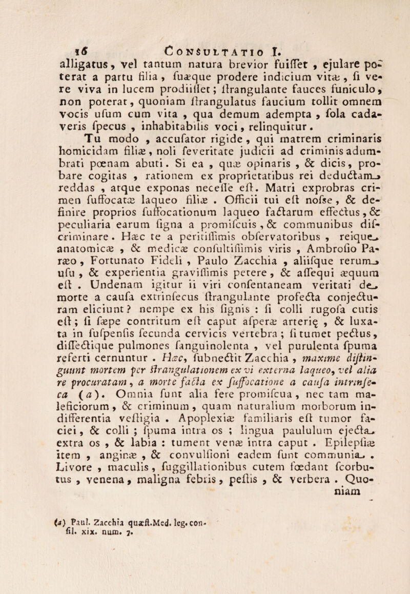 alligatus, vel tantum natura brevior fuiffet , ejulare po¬ terat a partu filia , fuasque prodere indicium vita;, fi ve¬ re viva in lucem prodiifiet; llrangulante fauces funiculo, non poterat, quoniam Itrangulatus faucium tollit omnem vocis ufum cum vita , qua demum adempta , fola cada¬ veris fpecus , inhabitabilis voci, relinquitur. Tu modo , accufator rigide , qui matrem criminaris homicidam filiae, noli feveritate judicii ad criminis adum¬ brati poenam abuti. Si ea , qu« opinaris , & dicis, pro¬ bare cogitas , rationem ex proprietatibus rei dedudiam_j reddas , atque exponas necelle elt. Matri exprobras cri¬ men fuffocatas laqueo filice . Officii tui elt nofse , & de¬ finire proprios fuffocationum laqueo fadtarum effedtus, & peculiaria earum figna a promifcuis , & communibus dis¬ criminare . H«c te a peritiffimis obfervatoribus , reique-, anatomicae , & mediae confultiffimis viris , Ambrofio Pa- rxo , Fortunato Fideli , Paulo Zacchia , aliifque rerurrL_> ufu , & experientia graviffimis petere, & affiequi «quum elt . Undenam igitur ii viri confentaneam veritati de_, morte a caufa extrinfecus llrangulante profedta conjediu- ram eliciunt ? nempe ex his lignis : li colli rugofa cutis efi; li faspe contritum elt caput afperas arteri^ , & luxa¬ ta in fufpenfis fecunda cervicis vertebra; 11 tumet pedtus, dilTedlique pulmones fanguinolenta , vel purulenta fpuma referti cernuntur . Hcec9 fubnedlit Zacchia , maxime dijtin- giiunt mortem per firangulationem ex vi externa laqueo, vel alia re procuratam, a morte facta ex fuffocatione a caufa intnnfe- ca (#)• Omnia funt alia fere promifeua , nec tam ma¬ leficiorum, & criminum, quam naturalium morborum in¬ differentia veltigia . Apoplexia; familiaris elt tumor fa¬ ciei, & colli ; ipuma intra os ; lingua paululum ejedta_. extra os , & labia : tument venas intra caput . Epilepfias item , anginas , & convullioni eadem funt communia^ . Livore , maculis , fuggillationibus cutem foedant fcorbu- tus , venena, maligna febris, peltis , & verbera . Quo¬ niam (a) Paul. Zacchia qusft.Med. leg. con- fil. xix. nuin« 7.