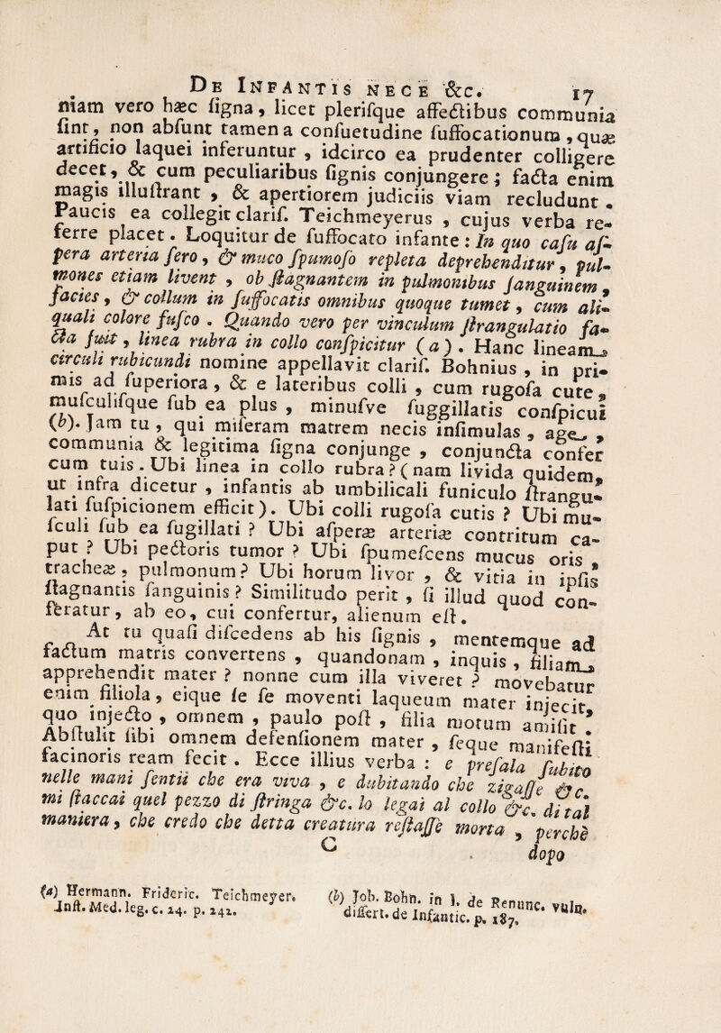 mam vero hxc figna, licet plerifque affedlibus communia “nf’ Pot? ab»unt tamen a coniuetudine fuffocationura, quae artificio laquei inferuntur , idcirco ea prudenter collisere decet, & cum peculiaribus fignis conjungere i fadta enim magis illulfrant , & apertiorem judiciis viam recludunt . Faucis ea collegit clarif. Teichmeyerus , cujus verba re» terre placet. Loquitur de fuffocaro infante : In quo cafu af¬ fer a arteria fero, & muco fpumofo repleta deprehenditur pul¬ mones etiam livent , ob Jlagnantem in pulmonibus languinem - jacies, & collum in fujfocatis omnibus quoque tumet, cum ali- quali colore fufco . Quando vero per vinculum fi rangulatio fa- £la jiut, linea rubra in collo canfpicitur (a). Hanc lineaiL arcuh rubicundi nomine appellavit clarif. Bohnius , in uri» xms ad fuperiora, & e lateribus colli , cum rugofa cute, mufcuhfque fub ea plus , minufve fuggillatis confpicui {t>f Jam tu, qui miferam matrem necis infimulas , ae<^ , rn •le,Sltlm? fiSna conjunge , conjundta confer cum tuis. Ubi linea m collo rubra? (nam livida quidem. .1^'la.^.lcetur » infantis ab umbilicali funiculo Araneu» lati /ufpictonem efficit). Ubi colli rugofa cutis ? Ubi mu- fcuh fub ea fugillati ? Ubi afpera; arte rue contritum ca¬ put ; Ubi pectoris tumor ? Ubi fpumefcens mucus oris tracheas, pulmonum? Ubi horum livor , & vitia in ir>fi« «agnantis [anguinis ? Similitudo perit , fi illud quod con- At ru quali difcedens ab his fignis , mentemque ad fadtum matris convertens , quandonam , inquis , filiam, apprehendit mater ? nonne cum illa viveret ? movebat^ enim filiola, eique le fe moventi laqueum mater inierir quo injeaq, omnem , paulo poft , filia motum amifit * Abi tulit libi omnem defenfionem mater , feque manifefli facinoris ream fecit. Ecce illius verba : e prefala fj£ nelle mam fentu cbe era viva , e dubitando che zkafft X? mi (iaceat quel pezzo di firinga &c. Io legat al collo &t diti) mamera, che credo che dena creatura refiafie merta , 'pcrchl G . dopo (a) Hermann. Fridcric. Teichfueyere Jnft, Med. leg. c. 24. p, 241, fyjob. Bobn. fn 1. de Renunc. vul di^en. de Infontic. p* 187»