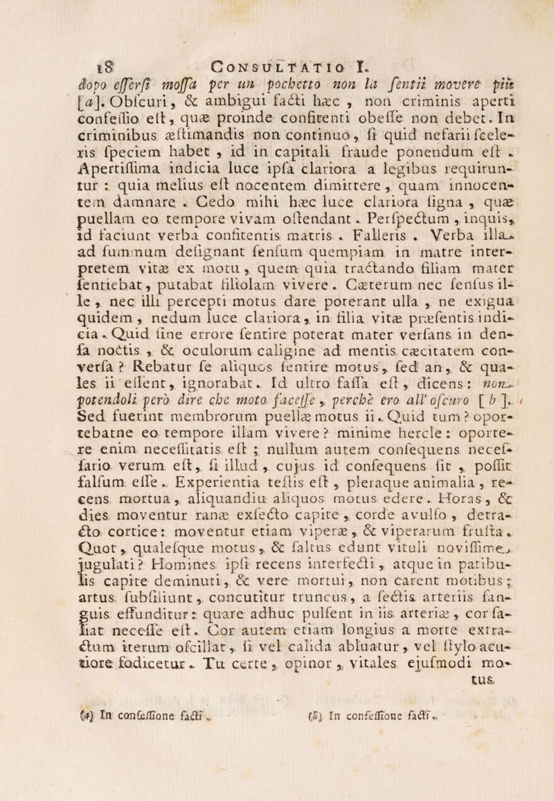 chpo- effer (i moffct per un pochctto non la fentii movere pm [0]. Obicuri, & ambigui fadti hasc , non criminis aperti confeffio e It, quae proinde confirenti obeffe non debet* In criminibus ultimandis noncontinuo, fi quid nefarii (cele¬ ris,. fpeciem habet , id in capitali fraude ponendum efi - Apertiflima indicia luce ipfa clariora a legibus requirun¬ tur : quia melius efi nocentem dimittere, quam innocen¬ tem damnare .. Cedo mihi li.ec luce clariora ligna , quas puellam eo tempore vivam offendant* Perfpeblum , inquis, id faciunt verba confitentis matris .. Falleris .. Verba ilia_* ad fummum defignant fenfutn quempiam in matre inter¬ pretem vitee ex motu , quem quia tractando filiam mater fentiebat, putabat filiolam vivere. Ceterum nec fcnfus.il- ‘ le , nec ilii percepti motus dare poterant ulla , ne exigua quidem , nedum luce clariora, in filia vita: prafentis indi¬ cia.. Quid line errore fentire poterat mater verfans in den- fa noCtis , & oculorum caligine ad mentis, caecitatem con- verfa ? Rebatur fe aliquos (entire motus, fed an, & qua¬ les ii. ellent, ignorabat.. Id ultro faiTa efi, dicens: non^ potendoli pero dire che moto faccjfe , perche ero ali' ofeuro [ b ]., Sed fuerint membrorum puella: motus iiCQjaid tumPopot- tebam e eo tempore illam vivere? minime hercle: oporte¬ re enim neceifitatis, efi: ; nullum autem confequens necet fario verum efi, fi illud, cujus id confequens fit , poffit falfum elfe., Experientia tefiis efi , pleraque animalia , re¬ cens mortua, aliquandiu aliquos motus edere* Horas , & dies, moventur rana exfedto capite, corde avulfo , detra¬ cto cortice: moventur etiam vipera, & viperarum, frufia. Quot, quale (que motus, & faltus edunt vituli, ooviffime^. jugulati? Homines ipfi recens inrerfedti , atque in patibu¬ lis capite deminuti, & vere mortui, non carent motibus; artus; fubffiiuntconcutitur truncus, a feclis. arteriis fan- guis effunditur: quare adhuc pullent in iis arteria , cor fa- liat neceffe efi. Cor autem etiam longius a morte extra¬ rium iterum ofcillat, fi vel calida abluatur, vel fiylo acu¬ tiore fodicetur Tu certe, opinor , vitales ejufmodi mo¬ tus. (<*}• Ia confcillone. fidi *. In confefllone fadT.. •