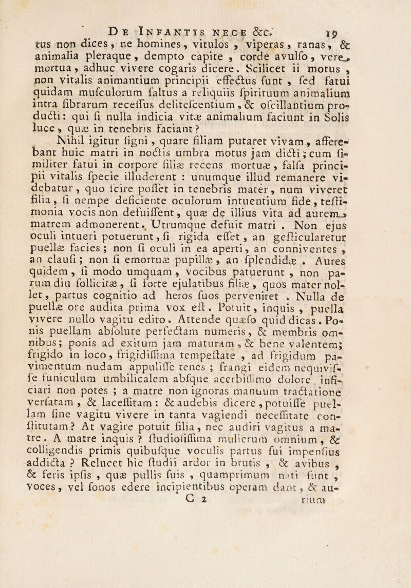tus non dices , ne homines, vitulos , viperas , ranas, & animalia pleraque, dempto capite , corde avulfo, vere., mortua, adhuc vivere cogaris dicere . Scilicet ii morus » non vitalis animantium principii effedtus funt , fed fatui cjuidam mufculorum faltus a reliquiis fpirituum animalium intra fibrarum receffus delitefcentium , & ofcill antium pro- dudli: qui fi nulla indicia vit.e animalium faciunt in Solis luce, qua; in tenebris faciant? Nihil igitur ligni, quare filiam putaret vivam , affere¬ bant huic matri in nodlis umbra motus jam di<5li;cum fi- militer fatui in corpore filia; recens mortu<£, falfa princi¬ pii vitalis fpecie illuderent : unumque illud remanere vi¬ debatur , quo Icire pollet in tenebris mater, num viveret filia, li nempe deficiente oculorum intuendum fide,teffi- nionia vocis non defuilTent, qua; de illius vita ad aurem_» matrem admonerent^ Utrumque defuit matri . Non ejus oculi intueri potuerunt, fi rigida effet , an geflicularetur puella facies ; non II oculi in ea aperti, an conniver.tes , an claufi ; non fi emortua pupilla, an fplendida , Aures quidem , 11 modo umquam , vocibus patuerunt , non pa¬ rum diu follicita, 11 forte ejulatibus filia , quos mater nol¬ let , partus cognitio ad heros fuos perveniret . Nulla de puella ore audita prima vox ell. Potuit, inquis , puella vivere nullo vagitu edito. Attende qualo quid dicas . Po¬ nis puellam abfolute perfeilam numeris, & membris om- nib us; ponis ad exitum jam maturam , & bene valentem} frigido in loco, frigidilTuna terapeilate , ad frigidum pa¬ vimentum nudam appulifie tenes ; frangi eidem nequivjf- le funiculum umbilicalem abfque acerbillimo dolore infi¬ ci ari non potes ; a matre non ignoras manuum tradlatione verlatam , & laceffitam : & audebis dicere , potuilfe puel¬ lam line vagitu vivere in tanra vagiendi neceffitate con- fiitutam? At vagire potuit filia, nec audiri vagitus a ma¬ tre. A matre inquis ? lludiolilfima mulierum omnium, & colligendis primis quibufque voculis partus fui impenfius addidta ? Relucet hic ftudii ardor in brutis , & avibus , & feris ipfis , qua; pullis fuis , quamprimum nati funt , voces, vel fonos edere incipientibus operam dant, & au- G 2 rumi