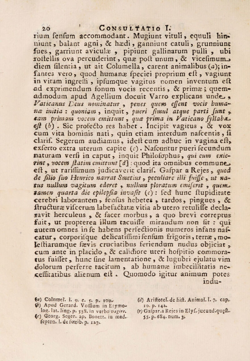 rium fenfum accommodant. Mugiunt vituli, equuli hin* nitrnt 9 balant agni, & hsedi, ganniunt catuli, grunniunt fues, garriunt aviculas , pipiunt gallinarum pulli , ubi xotlellis ova percuderint, qnx poli unum, & vicefimum-> diem filencia , ut ait Columella, carent animalibus O); in¬ fantes vero, quod humana* fpeciei proprium efi , vagiunt in vitam ingredi , ipfumque vagitus nomen inventum ell ad exprimendum fontim vocis recentis, & prim^; quem* admodum apud Agellium docuit Varro explicans unde-. * Vaticanus: Deus nominatus , penes quem ejjent vocis huma- mitia : quoniam , inquit, pueri fimul atque parti funt * tam primam vocem emittunt, quce prima in Vaticano fyllabtu eji (b) . Sic profedto res habet . Incipit vagitus , & vox cum vita hominis nati, quin etiam interdum nafcentis , (i clarif. Segerum audiamus, idelt cum adhuc in vagina efi, exferto extra uterum capite (c) . Nafcuntur pueri fecundum naturam verfi in caput, inquit Phiiofaphus, qui cum exie¬ rint , vocem Jlatim emittunt [rf] : quod ita omnibus commune.* elt, ut raridimum judicaverit clarif. Gafpar a Rejes, quo i de filio fuo Henrico narrat Smctius , peculiare tlli fuijje % ut na¬ tus nullum vagitum ederet , nullum ploratum emijent , quenu tamen quarta die epilepfuv invafit (e) : fed hunc ftupiditate cerebri laborantem, fenfirs hebetes , tardos, pingues , Sc lirudlur^ vifcerum labefadtat^e vitia ab utero re tuli fle decla* favit herculeus , & facer morbus , a quo brevi correptus fuit, ut propterea itlum tacuiffe mirandum non fit r qui autem omnes infe habens perfectionis numeros infans nal* catur , corporilque delicatinimi fenfum frigoris, terras ,mo- Jeftiarumque fevis cruciatibus feriendum nudus objiciat , cum ante in placido , & calidiore uteri hofpitfo commora¬ tus fuiffet, hunc line lamentatione , & lugubri ejulatu vim dolorum perferre tacitum , ab humanas imbecillitatis ne- ceiSiatibus alienum e it . Quomodo igitur animum potes fa) Colurne?. 1. 9. c. y, p9 r&g* $) Apud Gerard. Voflium in Erymo* los* lat. Jing. p. 538. in vsrbo vagire, |r) Qeorg. Seger. api Bonetu in med.- feptea». I. de fcexi b. p, 12,70. (d) Ariftotel. de hift. Animat 1. 7. cap* 10. p. 142^. (e) Gafpar.a Rejes inElyf. jucund.qu^lh. 5 5* pa 684. num« 3:.
