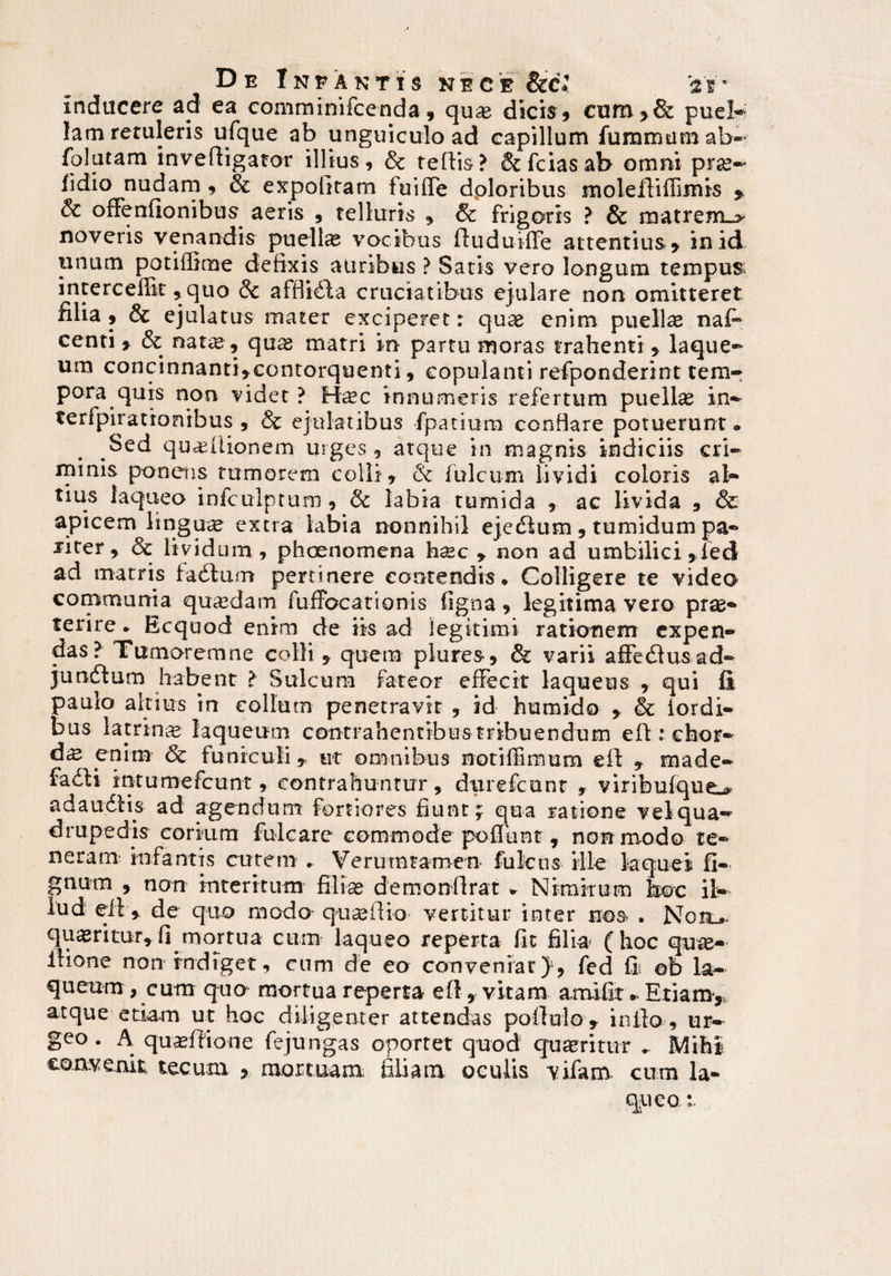 inducere ad ea comminifcenda , qux dicis , cum>& puel¬ lam retuleris ufque ab unguiculo ad capillum fumrmimab- folutam invertigator illius, & tertis? &fciasab omni pra?-* fidio nudam , & expolitam fuiflTe dploribus molertiffimis , & offenfionibus aeris , telluris , & frigoris ? & matrem_> noveris venandis puella vocibus rtuduiflfe attentius y in id unum potiffime defixis auribus ? Satis vero longum tempus intercedit ,quo & affiiila cruciatibus ejulare non omitteret filia , & ejulatus mater exciperet: quae enim puellas nafi* centi y & natcC, qu^ matri in partu moras trahenti , laque¬ um concinnanti,contorquenti, copulanti refponderint tem-: pora quis non videt ? Hasc innumeris refertum puellas in- terfpirationibus , & ejulatibus fpatiura confiare potuerunt® Sed quinionem urges, atque in magnis indiciis cri¬ minis ponens tumorem colli , & Iuleum lividi coloris al¬ tius laqueo infculptum , & labia tumida , ac livida , & apicem lingua? extra labia nonnihil ejecrtum, tumidum pa- liter 9 & lividum, phoenomena hsec y non ad umbilici ,fed ad matris faertum pertinere contendis® Colligere te video communia quaedam fufFocationis ligna, legitima vero prae* terire * Ecquod enim de iis ad legitimi rationem expen¬ das? Tumoremne colli , quem plure», & varii affeilusad- jundtum habent > Sulcum fateor effecit laqueus , qui fi paulo altius in collum penetravit , id humido , & iordi- bus latrina laqueum contrahentibus tribuendum eft : chor¬ da enim & funiculi * ut omnibus notiffimum ert , made- fadi intumefeunt, contrahuntur, diirefcunt , viribufque^ adaudtis ad agendum fortiores fiunt; qua ratione vel qua¬ drupedis* corium fulcare commode portant , non modo te¬ neram' infantis cutem ® Verutntamen fulcus ille laquei fi- gnum , non interi tum filias demonrtrat * Nimirum hoc il¬ lud eil , de quo modo quas ilia vertitur inter nos . Noil, queritur, fi mortua cum laqueo reperta fit filia (hoc qua> Ilione non indiget, cum de eo conveniat}, fed fi ©b la¬ queum , cum quo^ mortua reperta ert, vitam amifit - Etiam, atque etiam ut hoc diligenter attendas portulo, infla, ur¬ geo . A qu^rtione fe jungas oportet quod queritur . Mihi convenit tecum , mortuam filiam oculis vifam cum la¬ queat