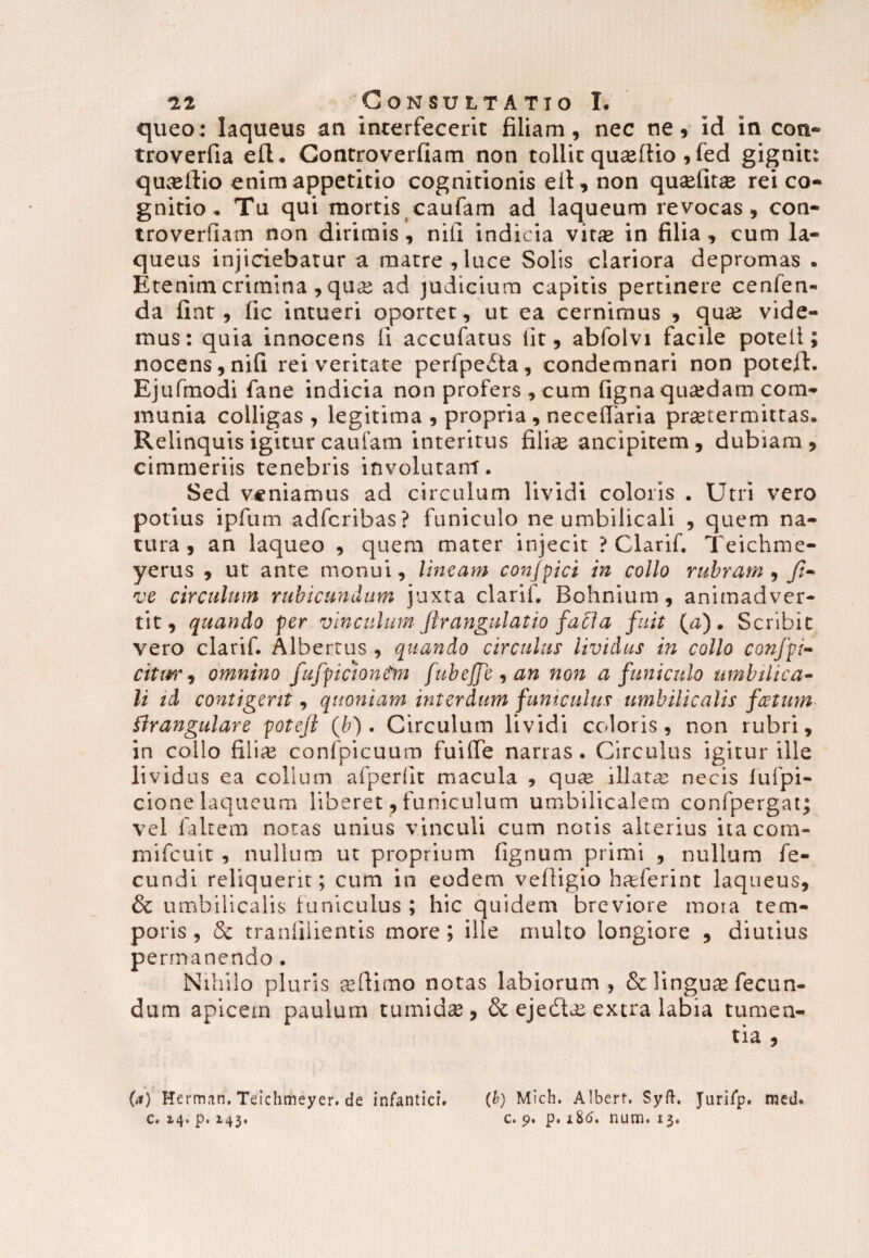 queo: laqueus an interfecerit filiam, nec ne, id in cott- troverfia eft* Gontroverfiam non tollit quseftio , fed gignit: qu^ellio enim appetitio cognitionis eit, non quaefitse rei co¬ gnitio* Tu qui mortis caufam ad laqueum revocas, con- troverfiam non dirimis, nili indicia vitse in filia, cum la¬ queus injiciebatur a matre, luce Solis clariora depromas . Etenim crimina , quas ad judicium capitis pertinere cenfen- da fint, lic intueri oportet , ut ea cernimus , quae vide¬ mus: quia innocens Ii accufacus iit, abfolvi facile poteli; nocens, nifi rei veritate perfpeita, condemnari non poteli. Ejufmodi fane indicia non profers , cum ligna quasdam com¬ munia colligas, legitima , propria , necelTaria praetermittas. Relinquis igitur caufam interitus fili^ ancipitem, dubiam, cimmeriis tenebris involutant. Sed veniamus ad circulum lividi coloris . Utri vero potius ipfum adferibas? funiculo ne umbilicali , quem na¬ tura, an laqueo , quem mater injecit ? Clarif. Teichme- yerus , ut ante monui, lineam confpici in collo rubram , Jt~ ve circulum rubicundum juxta clarif. Bohnium, animadver¬ tit, quando per vinculum jir angulatio faci a fuit (#). Scribit vero clarif. Albertus , quando circulus lividus in collo confpi- citm*, omnino fufpiciontm fubeffe , an non a funiculo umbilica¬ li td contigerit, quoniam interdum funiculus umbilicalis foetum Strangulare potejl (b) . Circulum lividi coloris, non rubri, in collo filias confpicuum fuilfe narras. Circulus igitur ille lividus ea collum afperiit macula , quae illatae necis fufpi- cione laqueum liberet, funiculum umbilicalem confpergat; vel falcem notas unius vinculi cum notis alterius itacom- mifcuit , nullum ut proprium fignum primi , nullum fe¬ cundi reliquerit; cum in eodem veftigio hfderint laqueus, & umbilicalis funiculus ; hic quidem breviore moia tem¬ poris, & tranlilientis more; ille multo longiore , diutius pe rmanendo . Nihilo pluris seftimo notas labiorum, & linguae fecun¬ dum apicem paulum tumidse, & ejedtas extra labia tumen¬ tia , (a) Herman.Teichmeyer.de infanticr. (&) Mich. Alberf. Syft. Jtirifp. med. c. 2.4» p. x43• c. 9. p. iSo. num« 13»