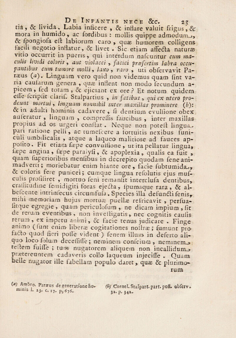 , & livida . Labia inficere , & infiare valuit frigus, Sc mora in humido , ac fordibus : mollis quippe admodum^, & fpongioiai eil labiorum caro , qux humorem colligens facili negotio indatur, & livet • Sic etiam affeda natura vitio occurrit in puens, qui interdum nafcuntur cum rna- culis lividi coloris, aut violacei , faciei prcefertim labra occu¬ pantibus cum tumore, mollia laxo , raro , uti obfervavit Pa- rams (a). Linguam vero quid non videmus quam fint va¬ na caularum genera , quas indent non modo fecundum a- Picem 5 fed totam, & ejiciant ex ore? Et notum quidem elbe leripiit clarifi Stalparcius , in fetibus , qui ex utero pro¬ deunt Mortui , linguam nonnihil inter maxillas prominere (Qr & in adulti hominis cadavere , ii dentium evuliione obex auieratur , linguam , compreffis faucibus 9 inter maxillas propius ad os urgeri confiat . Neque non potefi lingua pari ratione peili 9 ac tumefeere a fortuitis nexibus funi¬ culi umbilicalis 9 atque a laqueo malitiose ad fauces ap- poiito . Fit etiapx fepe convulllone 9 ut ita pellatur lingua* fepe angina , fepe para^yfi, & apoplexiaqualis ea fuit 9 quam fuperioribus meniibus in decrepito quodam fene ani¬ madverti ; moriebatur enim hiante ore , facie fubtumida_», & coloris fere panicei;; cumque lingua refolutis ejus muf- culis profiliret , mortuo feni remanfit interclufa dentibus,, crallicudme femidigid foras ejeda , ipumaque rara, & al¬ be icente intrinfecus circumfufa * Species illa defundi fenis* muii memoriam hujus niortuce puellas refricavit 9 perfua- fitque egregie, quam periculofum> ne: dicam impium , fic de rerum eventibus , non invefUgatisnec cognitis caufis rerum , ex impetu animi, & facie tenus judicare » Finge animo (fiant enim liberae cogitationes no i hoc ; fumunt pro» facto quod fieri polle vident ) fenem illum in deferto ali¬ quo loco fbium decetfilTe; neminem confcium , nerrunem_> tedem fuiffe ; tum nugatorem aliquem non incallidum^ praetereuntem: cadaveris collo laqueum injeciffe - Quam nugator ille fabellam populo, daret,, qux & plurimo¬ rum (a)- Am5ro. Parius de generatione fio» minis I, 23. c, 17, pi6j6.. (bf Cornei. Stalpart. part* poft. obfervo 31. p. 341..