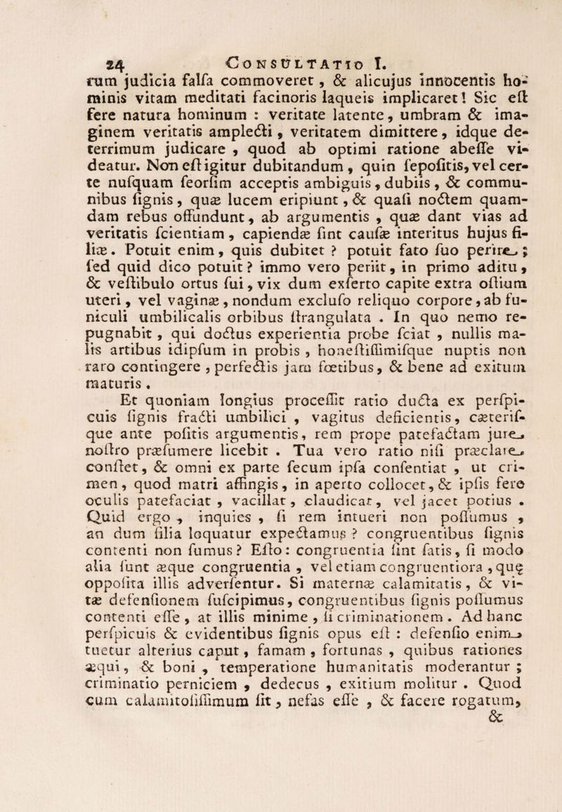 rum judicia falfa commoveret, & alicujus innocentis ho¬ minis vitam meditati facinoris laqueis implicaret! Sic eft fere natura hominum : veritate latente, umbram & ima¬ ginem veritatis ample&i , veritatem dimittere, idque de¬ terrimum judicare , quod ab optimi ratione abeffe vi¬ deatur. Non eft igitur dubitandum, quin fepofitis, vel cer¬ te nufquam feorfim acceptis ambiguis , dubiis , & commu¬ nibus lignis , qu« lucem eripiunt, & quali nodtem quam¬ dam rebus offundunt, ab argumentis , quae dant vias ad veritatis fcientiam , capiendas fint caufe interitus hujus fi¬ lice. Potuit enim, quis dubitet ? potuit fato fuo perire.,; fed quid dico potuit ? immo vero periit, in primo aditu , & veftibuio ortus fui, vix dum exferto capite extra oftium uteri, vel vaginae, nondum exclufo reliquo corpore, ab fu¬ niculi umbilicalis orbibus lfrangulata . In quo nemo re¬ pugnabit , qui docfius experientia probe fciat , nullis ma¬ lis artibus idipfum in probis , honefiiffimifque nuptis non raro contingere , perfectis jam foetibus, & bene ad exitum maturis, Et quoniam longius procellit ratio dufia ex perfpi- cuis lignis fradti umbilici , vagitus deficientis, cceterif- que ante politis argumentis, rem prope patefaitam jure^ nollro prsefumere licebit . Tua vero ratio nili praeciae confiet, & omni ex parte fecum ipfa confentiat , ut cri¬ men, quod matri affingis, in aperto collocet, & iplis fero oculis patefaciat, vacillat, claudicat, vel jacet potius . Quid ergo , inquies , fi rem intueri non pollumus , an dum filia loquatur expediamus ? congruentibus lignis contenti non fumus? Efio: congruentia fint latis, fi modo alia funt aeque congruentia, vel etiam congruentiora , qu$ oppoiita illis adverfentur. Si maternae calamitatis, & vi¬ tae defenfionem fufcipimus, congruentibus ftgnis pollumus contenti elfe , at illis minime , ii criminationem . Ad hanc perfpicuis & evidentibus lignis opus efi : defenfio enim_> tuetur alterius caput, famam, fortunas , quibus rationes aequi, •& boni, temperatione humanitatis moderantur; criminatio perniciem , dedecus , exitium molitur . Quod cum caiauutoiiilimum irt, nefas efle , & facere rogatum, 6c