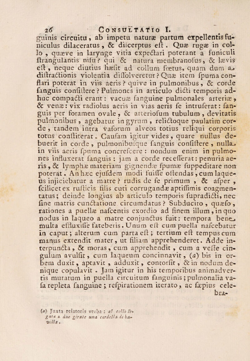 guinis circuitu, ab impetu natura partum expellentis fu¬ niculus dilaceratus , & diicerptus eu . Qute rugte in col¬ lo , quteve in larynge vitia expedlari poterant a funiculi ilrangulantis ntfu ? qui & natura membranofus, & te vis ed , neque diutius hasfit ad collum fretus, quam dum 3j didradtionis violentia diffolveretur ? Qute item fpuma con¬ flari poterat in viis aeris ? quive in pulmonibus, & corde fanguis confidere ? Pulmones in articulo didti temporis ad¬ huc compadti erant: vacuas fanguine pulmonales arterte , & vens: vix radiolus aeris in vias aeris fe intruferat: fan¬ guis per foramen ovale, & arteriofum tubulum , devitatis pulmonibus , agebatur in gyrum , relidtoque paulatim cor¬ de , tandem intra vaforum alveos totius reliqui corporis totus conlliterar. Caufam igitur vides , quare nullus de¬ buerit in corde , pulmonibufque fanguis confidere , nulla., in viis aeris fpuma concrefcere : nondum enim in pulmo¬ nes influxerat fanguis: jam a corde recederat: penuria ae¬ ris, & lymphae materiam gigne nete fp urnas fuppeditare non poterat. Anh.ec ejufdem modi fui fle odendas , cum laque¬ us injiciebatur a matre ? rudis de fe primum , & afper , fcilicetex radicis diis cuti corrugandae apttffimis coagmen¬ tatus; deinde longius ab articulo temporis fupradifti, nec fine matris cundlatione. circumdatus ? Subducito, qu^fo , rationes a puelte nafcentis exordio ad finem illum, in quo nodus in laqueo a matre conjunchrs fuit: tempora bentj mulca effluxifie fateberis. Unum ed cum puella nafcebatur in caput; alterum cum parta ed ; tertium eft tempus cura manus extendit mater, ut filiam apprehenderet. Adde in¬ terpuncta, & moras, cum apprehendit , cum a velle cin¬ gulum avulfit, cura laqueum concinnavit, (a) bis in or¬ bem duxit, aptavit , adduxit, contorfir, &in nodum de¬ nique copulavit . Jam igitur in his temporibus animadver¬ tis muratum in puella circuitum fanguinis;pulmonalia va- £arepleta fanguine ; refpirationem iterato, ac tepius cele¬ bra- (a) Juxta relatoris verba : at collo le¬ gat* x due girate una cordelli* di ba~