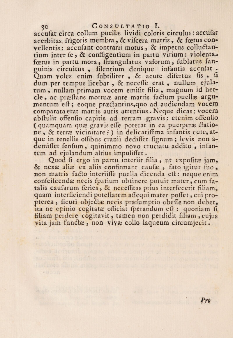 accufat circa collum puella lividi coloris circulus: accufar acerbitas frigoris membra, & vifcera matris, & foetus con¬ vellentis : accufant contrarii motus, & impetus colludtan- tium inter fe , & confligentium in partu virium : violenta^ foetus in partu mora, llrangulatus vaforum, fublatus fan- guinis circuitus , Alentium denique infantis accufat . Quam voles enim fubtiliter , & acute difertus fis » li dum per tempus licebat , & necefTe erat , nullum ejula¬ tum , nullam primam vocem emilit filia , magnum id her- cle, ac proflans mortua ante matris fadium pueli® argu¬ mentum ell; eoque pr®flantius,quo ad audiendam vocem comparata erat matris auris attentius . Neque dicas: vocem abllulit offenfio capitis ad terram gravis: etenim offenfio (quamquam quas gravis efle poterat in ea puerpera; /latio¬ ne , & terr® vicinitate?) in delicatiffima infantis cute,at¬ que in tenellis o/fibus cranii dediflet fignum ; levis non a- demilfet fenfum, quinimmo novo cruciatu addito , infan¬ tem ad ejulandum altius impuliflet. Quod fi ergo in partu interiit filia , ut expofit® jam, & nex® ali® ex aliis confirmant cauf® , fato igitur fuo , non matris fadlo interiifie puella dicenda ell: neque enim confcifcend® necis fpatium obtinere potuit mater, cum fa¬ talis caufarum feries, & necefiitas prius interfecerit filiam, quam interficiendi poteflatem aflequi mater pollet, cui pro- pterea , ficuti objedl® necis pr®fumptio obefle non debet, ita ne opinio cogitat® officiat fperandum ell : quoniam fi filiam perdere cogitavit, tamen non perdidit filiam,cujus yita jam fundi», non viy» collo laqueum circumjecit.
