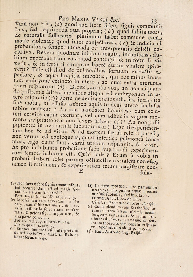 vum non ent, (4) quod non licet fidere fignis communi¬ bus, fed requirenda qute propria;. (&) quod fubitamors, ac natui alis fuffocatio plurimum habet commune cum_» morte violenta; quod inter conjedturas, (c) & indicia ad probandum, femper Tumenda e it interpretatio delidi ex- cluuva . Revera quodnam infidum magis, inconllans , du¬ bium experimentum eo, quod contingit & in foeru fi vi- xer?r » & in foetu ii nunquam libere auram vitalem fpira- vei‘l ■ *'Tic ell illud de pulmonibus foctuum extradlis pectore, & aqu« limpid* impofitis, qui non minus inna¬ tant erobiyone exnndto in utero , ac cum extra ureruirLj pueri refpirarunt (d). Dicite , amabo vos, an nonaliquan- o po rc mis Taltero meniibus aliqua eii embrvonum in u- tero refpiratio (e)? Forte ne aer ita craflus eft , 'ita iners , ita line motu, ut eliufis amnion aquis tunicas utero inclufas lubire nequeat ? An non nafcentes homines, cum ex u- teri cervice caput exerunt, vel cum adhuc in vagina mo¬ rantur,reipiranonem non levem habent (f)? An nonpulli pipientes in ovo incluti fubaudiuntur ? Ergo fi experimen¬ tum hoc & ad vitam & ad mortem foetus referri potefl: non verum elt confequens,quod infertis; pulmones inna! tant, eigo cujus funt, extra uterum refpi ravit, & vixit. At pro mduoitata probatione fadti hujuimodi experimen¬ tum femper habitum eft. Quid inde ? Etiam a vobis in probatis haberi foler partum o&imefirem vitalem nonefse, tamen li rationem , & experientiam rerum magifiram con- E fula- ‘ (a) Non licet fidere fignis communibus, led recurrendum eft ad magis fpe- cjalia . Paralus iib. praediti. Fort Fidei. Iib. z. Lib, Medie, c. 3, W Medici multum advertant in ifto ca(u , nam fubitanea mors , & natu- ra .s Suffocatio Solet etiam caufare talia , & pejora figna in gutture 3 & 2lia parte corporis. Foller. in d. cap. inform. nu. 24. Far in. quadft, x, pag 'r^,et!!Per Sumenda eft interpretatio delufti exclufiva . Marf. in Sub.de fide inform. nu. 47, (d) In foetu mortuo, ante partum in utero extimfto pulmo aqua: injeflus minime fubfedit, fed innatavit Diemer.Anat. Iib.2. de Thor. Cirill. in Ethmuler.de Morb. Refpir» (e) Concludendum cum Bartholino fce- fum in utero faltem ultimis menfi- bus, cum maturitati, & partui pro¬ ximus elt, fine tamen magno mufcii- iorum thoracicorum conatu refpira- lf\% ®P°”IUS ln Aph. Hip. pag.40. \t) Fant. Anat. de Org. XleSpi,