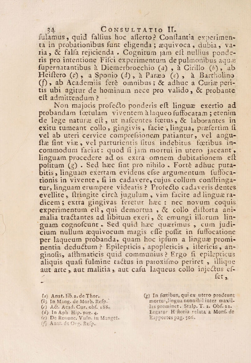 fulamus, quid fallitis hoc allerto? Conflantia experimen¬ ta in probationibus funt ehgenda ; sequivoca , dubia, va¬ ria, & falfa rejicienda . Cognitum jam efl nullius ponde¬ ris pro intentione Filei experimentum de pulmonibus aqu.B fupernatantibus a Diernerbrocchio (a) , a Cirillo (6), ab Heiftero (c) , a Sponio (i) 7 a Par^o (e) , a Bartholino (/) , ab Academus fere omnibus; & adhuc a Curiae peri¬ tis ubi agitur de hominum nece pro valido, & probante ell admittendum ? - Non majoris profedto ponderis ell linguae exertio ad probandam foetulam viventem a laqueo fuffocatam ; etenim de lege na tufae, ell, ut nafcentes foetus r <5t laborantes in exitu tumeant collo, gingivis, facie y lingua, praefertim ll vel ab uteri cervice comprefsionem patiantur, vel angu¬ li se fint viat, vel parturientis litus indebitus foetibus in¬ commodum faciat:, quod ii jam mortui in utero jaceant, linguam procedere ad os extra omnem dubitationem eft politum (g) . Sed h^ec iint pro nihilo * Forte adhuc puta¬ bitis, linguam evertam evidens efse argumentum fuffbca- tionis in vivente, fi in cadavere, cujus collum conllringa- tur, linguam erumpere videatis? Profedto cadaveris dentes evellite,, flringite circa jugulum , vim facire ad lingua ra¬ dicem ; extra gingivas feretur hfec : nec novum coquis experimentum, ett, qui demortua , & collo di Horta ani¬ malia tranantes ad libitum exeri, & emungi illorum lin¬ guam cognofcunt • Sed quid hasc quaerimus , cum judi¬ cium nullum requivocum magis efle pofik in fuffocatione per laqueum probanda, quam hoc i pium a lingua? promi¬ nentia dedudturn ? Epilepticis , apopleticis , iltericis, an- ginolis, allhmaticis quid communius ? Ergo fi epilepticus aliquis quali fulmine tadtus in patoxifmo periret , illique aut arte % aut malitia, aut cafu laqueus collo injedlus ef- (a) Anat. lib. 2. de Thor. (b) In Mang. de Morb. Refp/ (t) A<H. Acad. Cur. obf. 188. (d) < In Aph Hip. pa«. 4. (e) De Ren une. Vu!n. iti Manget* (fj A nat. de Qr?. Refp.. J. J' o * (g) In foetibus, qui ex utero prodeunt mortui,lingua nonnihil inter maxil¬ las prominet. Stalp. T. 1. Obf. 2.2. Legatur H Horia relata, a Monf. de Kapportespag. 50<5*.