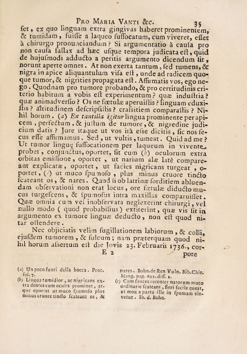 fet, ex quo linguam extra gingivas haberet prominentem, & tumidam, futile a laqueo fuffoeatum, cum viveret, efiet a chirurgo pronunciandum ? Si argumentatio a cauta pro non caufa fallax ad hasc ufque tempora judicata eft, quid de hujutmodi addudto a peritis argumento dicendum lit, norunt aperte omnes. At non exerra tantum, fed tumens, & nigra in apice aliquantulum vifa eil, unde ad radicem quo¬ que tumor, & nigrities propagata eil. Affirmatis vos, ego ne¬ go. Quodnam pro tumore probando, & pro certitudinis cri- terio habitum a vobis elt experimentum? qu® induitria? qu® animadverlio ? Os ne foetuhe aperuiftis ? linguam eduxi- Ibs ? altitudinem defcripfiilis ? crafsitiem comparatlis ? Ni¬ hil horum , (a) Ex tantilla igitur lingua prominente per api- cem , pertedtum , & jullum de tumore, & nigredine judi¬ cium datis ? Jure itaque ut vos ita efse dicitis, fic nos fe- cus e fle affirmamus. Sed, ut vultis , tumeat. Quid ad me? Ut tumor iingu^ fuffocationem per laqueum in vivente^ probet, conjundtus,oportet, fit cum (») oculorum extra orbitas emiiTione, oportet , ut narium alte late compare- anr explicata:, oportet, ut facies nigricans turgeat , o- portet, (■■) ut muco fpumofo , plus minus cruore tindlo fcateant os , & nares. Quod fiob latrinas forditiem abluen¬ dam obfervationi non erat locus, ore fremite didudfomu¬ cus turgefcens, & fpumolus intra maxillas comparuillet. Qu$ omnia cum vel inobfervata neglexerint chirurgi, vel nullo modo ( quod probabilius) extiterint, qua; vis fit ia argumento ex tumore lingute dedudo , non eil quod ni¬ tar oltendere. Nec objiciatis velim fugillationem labiorum , & colli ejufdem tumorem , & fulcum; nam pneterquam quod ni¬ hil horum afsertum eil die Jovis 23. Februarii 1736., cor- E 2 pore (.!) Unpocofuori della bocca . Pioc. foi. 7. {b) Lingua tumidior , ac nigricans ex¬ tra dentes cum oculis prominet, at¬ que oportet ut muco fpumofo plus minus cruore tindo fcateant os3 & nares. Bohn.de Ren Vuln. Bib.Chir* Mang. pag. 691. diflf. 2. (c) Cum fauces recenter narorum muco ordinarie fcateant , fieri facile queat, ut mox a partu ille in fpumam ele*» vetur . Id. d. Bohn.