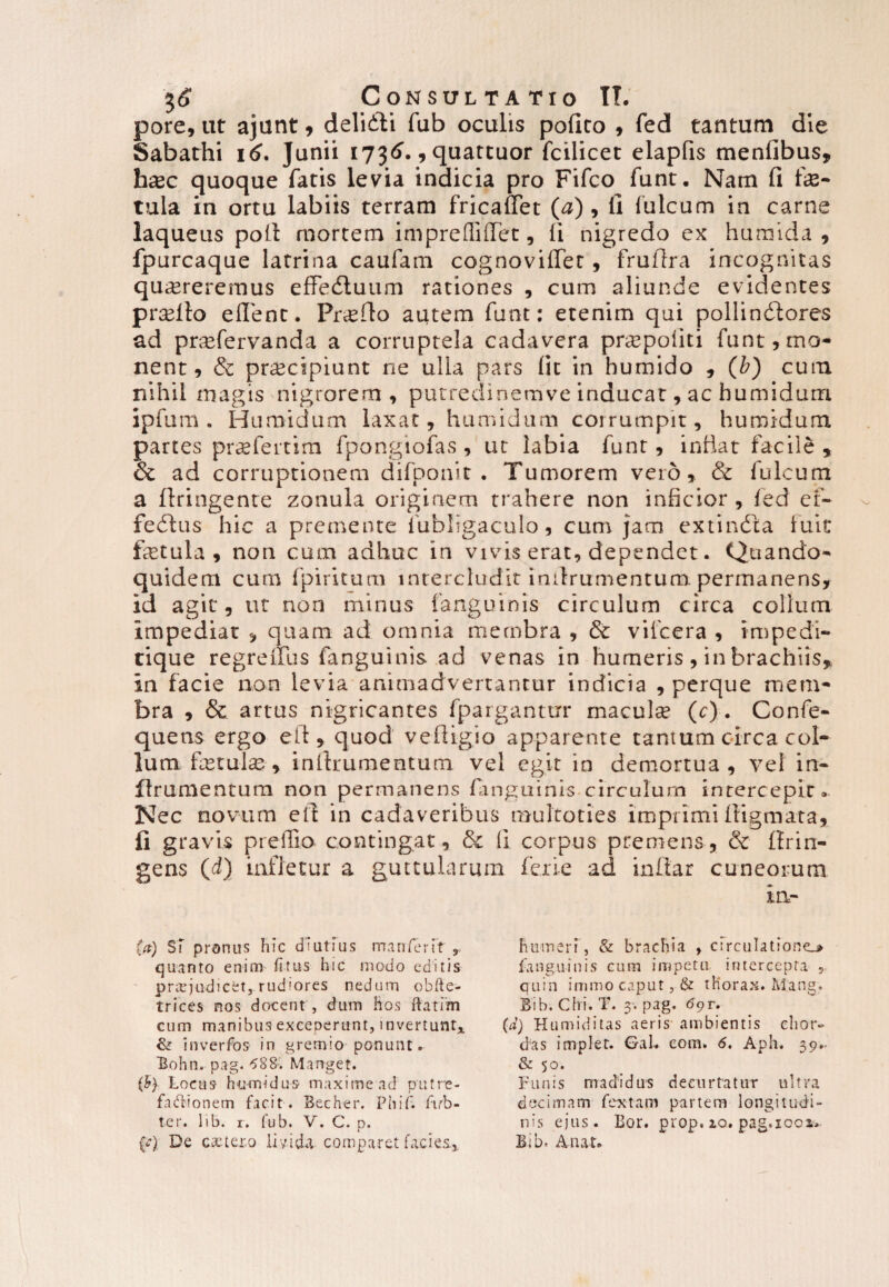 pore, ut ajunt , delidti fub oculis pofico 9 fed tantum die Sabathi 16. Junii 1736., quattuor fcilicet elapfis menlibus, hxc quoque fatis levia indicia pro Fifco funt. Nam fi fe- tula in ortu labiis terram fricaffet (a) 9 ll fulcum in carne laqueus poli mortem impreffiffet, ii nigredo ex humida , fpurcaque latrina caufam cognovififet , fruflra incognitas qu^reremus effectuum rationes , cum aliunde evidentes pr^lto eflenc. Proflo autem funt: etenim qui pollindiores ad prsefervanda a corruptela cadavera pnepoiiti funt, mo¬ nent, & pr^cipiunt rie ulla pars lit in humido , (b) cum nihil magis nigrorern , putredinemve inducat, ac humidum ipfum . Humidum laxat, humidum corrumpit, humidum partes prsefertim fpongiofas , ut labia funt, indat facile , & ad corruptionem difponit . Tumorem vero, & Iuleum a ftringente zonula originem trahere non inficior , fed ef» fedtus hic a premente fubligaculo, cum jam extindta fuit fetula , non cum adhuc in vivis erat, dependet. Quando¬ quidem cum fpiritum intercludit indrumentum. permanens, id agit, ut non minus {anguinis circulum circa collum impediat , quam ad omnia membra , & vifcera , impedi» tique regreifus fanguinis ad venas in humeris , in brachiis* in facie non levia animadvertantur indicia , perque mem¬ bra , & artus nigricantes fpargantixr macula (t). Confe- quens ergo eft, quod vefiigio apparente tantum circa col¬ lum fetate, inftrumentum vel egit in demortua, vel in» firumentum non permanens fanguinis circulum intercepit. Nec novum elf in cadaveribus multoties imprimi digmata, fi gravis preiTio contingat, & (i corpus premens, & flrin- gens (d) infletur a guttularum ferie ad inftar cuneorum in» (a) ST pronus hic d iutius manter it , quanto enim fi tus hic modo editis praejudicet, rud'ores nedum obfle- trices nos docent , dum hos flarim cum manibus exceperunt, invertunt,. & inverfos in gremio pGnunt. Bohn. pag. ^88. Manget. (b) Locus humidus maximead putre- fa&ionem facit. Becher. Phif. firb- ter. lib. r. fub. V. C. p. L fr) De extexo livida comparet facies* humeri, & brachia , circulatione^ fanguinis cum impetu intercepta , quin immo caput, & thorax. M.ang. Bib. Chi. T. 3*. pag. 6pr. (d) Humiditas aeris ambientis chor¬ das implet. GaL com. 6. Aph. 39.- & 50. Funis madidus decurtatur ultra decimam fex tam partem longitudi¬ nis ejus. Bor. prop. 2.0. pag.icox. Bib. Artat.