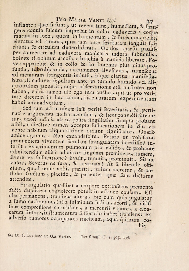 inflante; qua; fi funt, ut revera funt, humedlata,& ftrin- gens zonula fulcum imprefsit in collo cadaveris ; eoque tantum in loco, quem inllrumentum , & funis compreffir, elevatus e It turnor, quia jam ante flxidluram fanguis fpi- ritura ,& circulum deperdiderat. Oculos qmefo paulif- P_r convertite ad cadavera manicatis induta fubuculis . Solvite ftrophium a collo: brachia a manicis liberate.Fo¬ vea appatebit & in collo & in brachiis plus minus pro¬ funda, fubrubicunda, circumcirca livefeens , tumefcensr ad menfuram ilringentis indufti, idque clarius manifefta- bicur, (i cadaver fepultum ante in tumulo humido vel ali¬ quantulum jacuerit; cujus obfervationis etfi audtores non habeo, vobis tamen ille ego fum audior, qui ut pro veri» tate dicerem in hac caufa, bis enarratum experimentum habui anirnadverfum. _Sed jam ad naufeam lalli periti feveritatis, & perti¬ nacia; argumenta noilra accufant, & licet convidli fatean- tui , quod indicia ab iis polita fingillatira fumpta probant nihil, coliedtive tamen accepta fuffbcationem in diu vi¬ vente habitam aliqua ratione dicunt fignificare. Quado amice agamus . Non excandefcite. Petitis ut vobifeum prcmunciem viventem ferulam ftrangulatam interiifie? in¬ teriit r experimentum pulmonum pro valido, & probante admittendum effe ? admittor linguam prominere, tumere, livere ex fuffocatione? livuir, tumuit, prominuit. Sit ut vultis, Severus ne funi, & pertinax? At <i liberale offi¬ cium , quod nunc vobis profliti, jullum meretur , & po- llulat trudium , placide, & patienter qua; fum didturus attendite. s Strangulatio qualibet a corpore extrinfecus premente radia duplicem cognofcere poteli in actione caufam. Efl alia permanens % traniiens altera. Sic cum quis jugulatur a fumo carbonum , (a) a fulminum halitu , a forti, & citif- lima compreffione carotidum , a mercurii vapore , a cloa¬ carum foetote, inlirumentum 1 ufxocatio habet tranfiens t ex adverfo tumores occupantes tracheam, aqua fpiritum * co¬ hi- -V (a) De fuifocanone ex Gas Variar. Rer.Itnnil % i, pag. nr>.