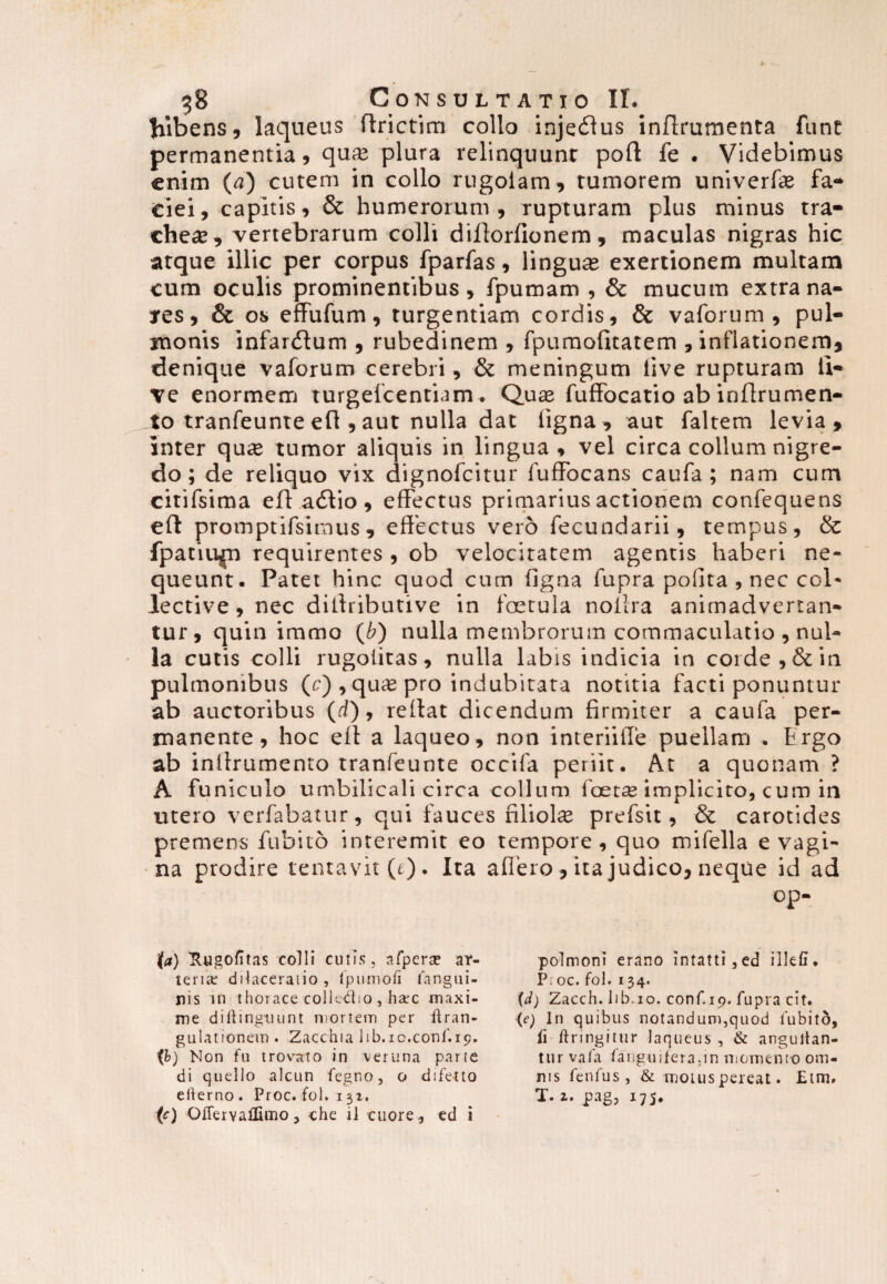 lilbens, laqueus ftrictim collo inje<51 us inflrumenta funt permanentia, quse plura relinquunt poft fe . Videbimus enim (a) cutem in collo rugoiam, tumorem univerfe fa¬ ciei, capitis, & humerorum, rupturam plus minus tra¬ cheas, vertebrarum colli dillorfionem, maculas nigras hic atque illic per corpus fparfas, linguas exertionem multam cum oculis prominentibus, fpumam , & mucum extra na¬ res, & os effufum, turgentiam cordis, & vaforum, pul¬ monis infarctum , rubedinem , fpumolitatem , inflationem, denique vaforum cerebri, & meningum live rupturam li¬ ve enormem turgefcentiam. Qure fuffocatio ab inflrumen- to tranfeunteefl ,aut nulla dat ligna, aut faltem levia, inter qute tumor aliquis in lingua , vel circa collum nigre¬ do ; de reliquo vix dignofeitur luffocans caufa ; nam cum citifsima eft a<5tio, effectus primarius actionem confequens eft promptifsimus, effectus vero fecundarii, tempus, & fpatiu^n requirentes , ob velocitatem agentis haberi ne¬ queunt. Patet hinc quod cum figna fupra polita , nec col¬ lective, nec dillributive in foetula nollra animadvertan¬ tur, quinimmo (b) nulla membrorum commaculatio , nul¬ la cutis colli rugolitas, nulla labis indicia in corde, & in pulmonibus (c) , quas pro indubitata notitia facti ponuntur ab auctoribus (d), rellat dicendum firmiter a caufa per¬ manente, hoc ell a laqueo, non interiiffe puellam . hrgo ab inilrumento tranfeunte occifa periit. At a quonam ? A funiculo umbilicali circa collum foetae implicito, cum in utero verfabatur, qui fauces filiola prefsit, & carotides premens fubito interemit eo tempore, quo mifella evagi¬ na prodire lentavit (e). Ita affero , ita judico, neque id ad op- (a) rtugofitas colli cutis, afpera? ar¬ teria; dilaceratio , lpumofi fangui- nis in thorace colledio , ha*c maxi¬ me diftingmint mortem per ltran- gulationem . Zacchia I1b.10.conf.19. ib) Non fu trovato in veruna parte di quello alcun fegrso, o difetto ellerno. Proc. fol. 131. (c) OiTerYaUtmo, che il cuore., ed i polmoni erano intatti,ed illefi. P; oc. fol. 134. {d) Zacch. lib.io. conf.19. fupra cit. (e) In quibus notandum,quod fubito, fi ftringitur laqueus , & angultan- tur vafa fanguifera.in momento om¬ nis fenfus, & motus pereat. £tm, T. z. j?ag, 175.