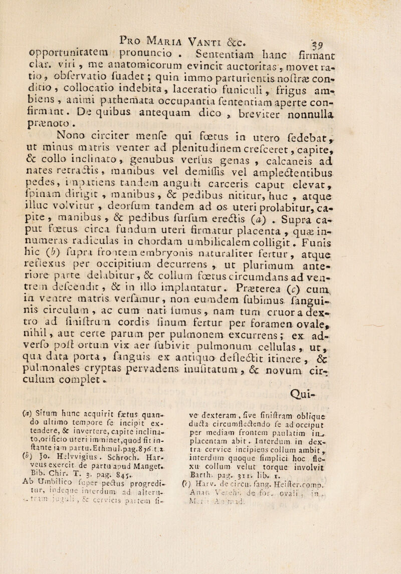 opportunitatem pronuncio . Sententiam hanc firmant ciar. viri, me anatomicorum evincit auctoritas s movet ra¬ tio, obfervatio fuadet; quin immo parturientis noftra; con- dicio , collocatio indebita , laceratio funiculi, frigus am*, biens , animi pathemata occupantia fententiam aperte con¬ firmant. De quibus antequam dico, breviter nonnulla prtenoto. _Nono circiter menfe qui foetus in utero fedebatr ut minus matris venter ad plenitudinem crefceret, capite, & collo inclinato, genubus verius genas , calcaneis ad nates retractis, manibus vel demiffis vel arapledlentibus pedes, impatiens tandem angudi carceris caput elevat, 1 pinam dirigit , manibus, & pedibus niticur, huc , atque illuc volvitur , deorfum tandem ad os uteri prolabitur, ca¬ pite , manibus , & pedibus furfum eredis (a) . Supra ca¬ put foetus circa fundum ureri firmatur placenta , quas in¬ numeras radiculas in chordam umbilicalem colligit. Funis hic (hy fupra frontem embryonis naturaliter fertur , atque reflexus per occipitium decurrens , ut plurimum ante¬ riore parte debibitur, & colium foetus circumdans ad ven¬ trem, defcendir, & in illo implantatur. Prteterea (r) cum in venere matris verfamur, noa eurndem fubimus fangui- nis circulum, ac cum nati fumus, nam tum cruoradex- tro ad fmiftrum cordis linum fertur per foramen ovale, nihil, aut certe parum per pulmonem excurrens; ex ad- verfo polf ortum vix aer iubivic pulmonum cellulas,, ut,, qua data porta , fanguis ex antiquo defledit itinere , & pulmonales cryptas pervadens inufitatum, &. novum cir¬ culum complet. Qui- (*) Situm hunc acquirit fetus quan- do ultimo tempore fe incipit ex¬ tendere, &■ invertere, capite inclina¬ to,orificio uteri imminet,quod fit in¬ flant e ia n partu.Ethmul.pag.87tf t,2. Jo. Helvvigius. Schroch. Har- veus exercit de partu apud Manget. Bib. Chir. T. 3. pag. 845,. tur, indeque imerdum ad altera- * >' t 1 ■ ; t . ■ \ t C’-., ' - ve dexteram-, fiVe finiflram oblique duda circumfledendo fe adocciput per mediam frontem paula tim iiL, placentam abit . Interdum in dex¬ tra cervice incipiens collum ambit, interdum quoque fimplici hoc fle¬ xu collum velut torque involvit Barth-. pag. 311. lib. 1.