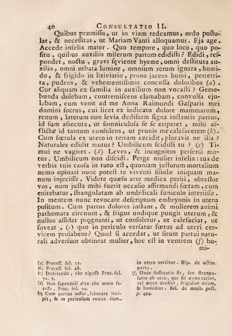 Quibus promittis, ut in viam redeamus, ordo poftu- lat, & neceffitas, ut MariamVanti alloquamur. Eja age. Accede infelix mater . Quo tempore , quo loco, quo po- fitu , quibus auxiliis miferum partum edidifti ? Edidi, ref* pondet, no6lu , gravi ftgviente hyeme,omni deftituta au¬ xilio, omni orbata lumine, omnium rerum ignara, humi- do, & frigido in lixiviario , prona jacens humi, perterri¬ ta, pudens, & vehementiffimis concuffa doloribus (a) * Cur aliquam ex familia in auxilium non vocalli ? Geme- bunda dolebam , contremifcens clamabam, convulfa eju¬ labam, cum venit ad me Anna Raimondi Gafparis mei domini locrus, cui licet ex indicato dolore mammarum, renum , laterum non levia dedifsem ligna inflantis partus, id fum afsecuta, ut fomniculofa fe fe eriperet , mihi af- flidte id tantum confulens, ut prunis me calefacerem (b). Cum fcetula ex utero in terram cecidit, ploravit ne ilia ? Naturales edidit motus? Umbilicum fcidilli tu ? (c) Ti¬ mui ne vagiret. (d) Leves, & incognitos perfenii mo¬ tus. Umbilicum non difcidi. Perge mulier infelix : tua de verbis tuis caufa in tuto eft, quoniam juftorum mortalium nemo opinari nunc potelt te viventi filiolce iniquam ma¬ num injecifle • Videte quasfo arte medica periti, obteilor vos, num jutta mihi fuerit occado affirmandi foetam , cum enitebatur, llrangulatam ab umbilicali funiculo interiifle . In mentem nunc revocate defcriptum embryonis in utero pofitum . Cum partus dolores indant, & mulierem animi pathemata circuunt, & frigus undique pungit uterum ,& nullus affidet pnjgnanti, ut confoletur, ut calefaciat, ut foveat , (0 quo in periculo verfatur foetus ad uteri cer¬ vicem prolabens? Quod li accedat, ut [itum partui natu¬ rali adverfum obtineat mulier, hoc ell in ventrem (f) hu- (*) ProcefT. fol. ?r. (b) PiocefiT. fol. 48. (0 Dubitando, che zigalTe Proc. fol. 71. t. {d) Non fapendoli dire che moto fa- cefie , Proc. fol. 71. {e) Cum partus inflat, laborare inci¬ pit, & in periculum venire cuitu. in utero vertitur. Hip. de o&im. partu . (f) Unde fuffocatio fit, feu flrangu- latio ab aete, qui fit sequo rarior, vel sequo denfior , frigidior etiam, & humidior. Bel. de morb. pech p. 4P4.
