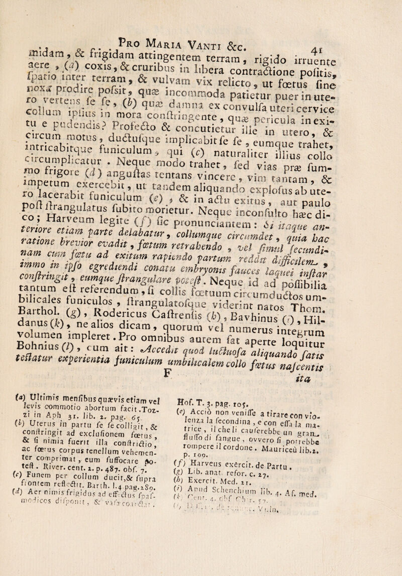 „ r. . Fro Maria Vanti 8cc. 4f midarn , & frigidam attingentem terram - rigido irruent- i\fe-C -‘S ’ & CroUribs in Ilbera contradione politis, Vano ,arj.r rerram» & vulvam vix relicto, ut foetus fine ?o >erPtc9d,irr, Pftrs,'f?d”® i5co,nraoda patictui puer in ut» te.‘', e fc » (^) qu® damna ex convulfa uteri cervice collum i piius m mora confringente, qu* perEfnll;! tu e pudendis? Profedo & concutietur iUe in utero 8r cu-cum motus» dudufque implicabit fe fe 5 eumaue trahef lntricabitque funiculari, qui (,) natumluer ?lfius coUo moCfriwreaSl ;n^T m°d° trahet? fed vias P« fum- • ® ^ lentans vinccrc « vim tantam ftr KKS ’ul /3,dT ?»*»«£ «piS S S Netlue jRconfulto h*c di- terlore * JJ■[t8lfSp Clc pwnunciantem: 6/ an¬ teriore etiam parte delabatur, collumque circumdet, w bnw ey*», /«*» rorat»*, , „f S, f ad exitum rapiendo partum reddit difficilem^ immo m ipjo egrediendi conatu embryonis fauces laquei inflar conjlringit f eumque jlrangulare pote fi. Neque id ad ooffibild tantum eft referendum, fi collis foetuum circumdudos um bilicales funiculos , firangulatofque videri nr m‘ Barthol. (g), Rodericus n7Ii0S £cam’ 3uorum «1 «- u“ i^e’Sm volumen impleret.Pro omnibus aurem fat aperte loaui?£ Bohmus(l) , tum ait: *Accedit quod lubluofa aliquando Catte Udatur exponentia funiculum umbilicalem collo fJus nai [entis F ita U) Ultimis mendbus quavis etiam vel ievis commotio abortum facit.Toz- 21 ln Aph 31. iib. 2r pag. 65 W Uterus in partu fe fe colligi t,& confringit ad exclu/ionem foetus & (1 nimia fuerit illa conftritfio’ ac foedus corpus tenellum vehemen¬ ter comprimat cum fu (Focare po- telt. River. eent. i. p. 487. 0bf. 7. (c) Funem per collum ducit,& Aipra fontem rcfleftu Banh. 1.4 paa.iSc,. (i) Aer nimis frigidus ad effVcWf^f modicos difponit, & valVcoaifi.u. Hof. T. 3. pjg. toj. (e) Acco non ven/fle a tirare con vio- lenza la fecondina , e con efia Ia „la. trice il dieli cauferebbe un gran^ Btidodi langue , ovvero 1? porrebbe rompere il cordone . Mauriceu iib.t. p • r 09. (f) Harveus exercit.de Partu. (g) Lib. ana?. refor. c. 27, (b) Exercit. Med. n. $ rf,''d /cXncrhi,.m iib- <•Af- ( ' / i r I , ' j ' ! p 1-, • • ■, ■ , . . , / I