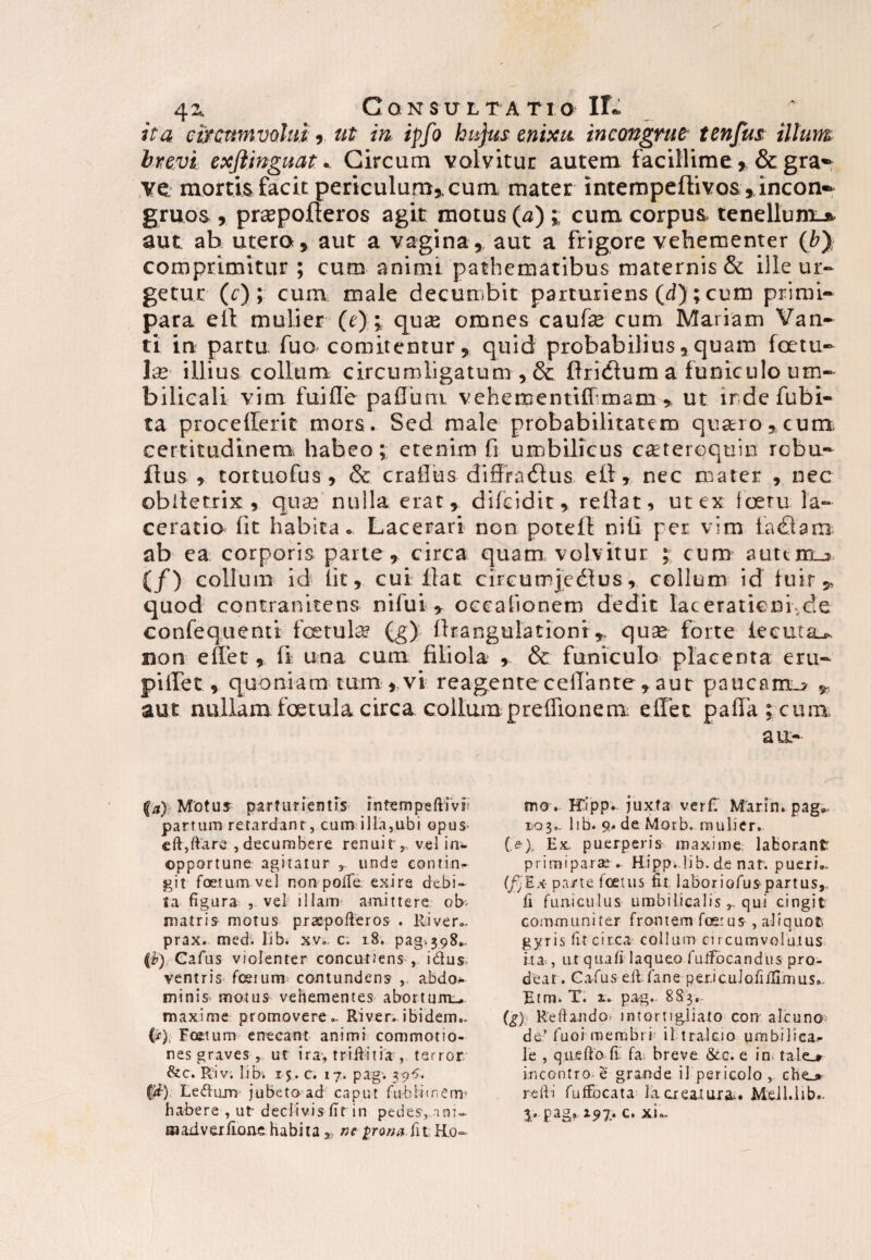 civcmnvolui, at in ipfo hujus enixu incongrue tenfus illum brevi exftinguat * Circum volvitur autem facillime , &gra- ye mortis facit periculum,, cura mater intempeflivos ,incorK gruos , praepoderos agit motus (a) ;; cum corpus tenellum-^ aut ab utero, aut a vagina, aut a frigore vehementer (by comprimitur; cum animi pathematibus maternis & ille ur¬ getur (r) ; cum male decumbit parturiens (d); cum primi¬ para eft mulier (e); quas omnes caufe cum Mariam Van- ti in partu fuo comitentur, quid probabilius,quam foetu- Ix illius collum circumligatum , & liridlum a funiculo um¬ bilicali vim fuifle paflbm vehementiff mam , ut irdefubi- ta procedent mors. Sed male probabilitatem quaro, cum certitudinem habeo; etenim fi umbilicus cateroquin robu- flus , tortuofus , & craflus diffradlus efi, nec mater , nec obltetrix , qua) nulla erat, difciditrellat, ut ex loetu la¬ ceratio fit habita Lacerari non potefE nili per vim fa£lam ab ea: corporis parte, circa quam volvitur ; cum auttm_jj> (/) collum id lit, cui flat circumjcdtus, collum id luir^ quod contranitens nifui , occationem dedit taceratiem.de confequenti foetute (g) Ibangulationiquse forte lecuta^ non edet, d una cum filiola , & funiculo placenta e ru¬ pi liet , quoniam tum , vi reagente cellante , aut paucam^ , aut nullam foetula circa collum preflionem; edet palla; cum au.- fa) Motus parturierim intempeftm? partum retardanr, cum ilia,ubi opus- eft,ftare* , decumbere renuit ,, vel in^ opportune agitatur r unde contin» git foetum vel non poife exire debi¬ ta figura , vel illam amittere ob. matris motus praepofteros . River., prax. med. lib. x.v- c. 18» pag. 398., (h) Cafus violenter concuuens , idus; ventris foetum contundens , abdo* minis motus vehementes abortum.,, maxime promovere.. River, ibidem.. (r); Foetum enecant animi commotio¬ nes graves , ut ira, triftitia , terror &c. Riv; lib1. 15. c. 17. pag. 39$. C#) Ledum jubeto ad caput fublimem* habere , ut- declivis fit in pedes, nm~ Eaaxiverfioae habita * ne prona fit Ho¬ mo. FTipp. juxta veri; Marin. pag», 1.03». lib. 9. de Morb. multer. (>), Ex, puerperis maxime laborant primiparae». Hipp. lib.de nat. pueri.- (fjEx- pa/te foetus fit laboriofuspartus,, fi funiculus umbilicalisqui cingit: communiter frontem fcetus , aliquot gyris fit circa collum circumvolutus ita,, ut quali laqueo fulfbcandus pro¬ deat . Cafus eft fane per.icuiofilllmus.- Etm. T. r. pag. 883, (g) ReftaudO' imortigliato con alcuno de’ fuoi membri il tralcio umbilica^ le , quefto fi' fa; breve &c. e in tale_j» incc-ntro- e grande il pericolo , che_» refti fuftocata Ia creatura*. MeJl.lib., 3/ 197.* c. xL