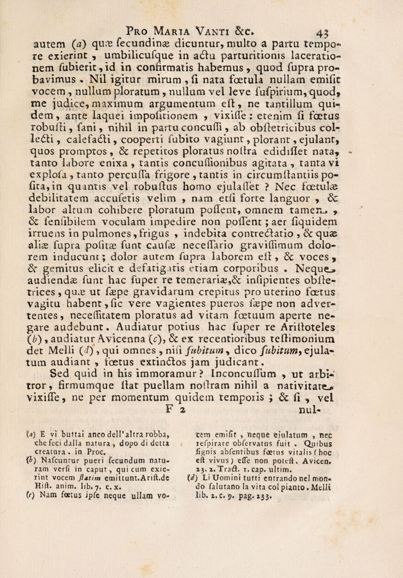 autem (a) qure fecundinse dicuntur, multo a partu tempo- re exierint , umbilicufque in adlu parturitioms laceratio¬ nem fubierit,id in confirmatis habemus , quod fupra pro¬ bavimus Nil igitur mirum , fi nata foetula nullam emific vocem , nullum ploratum , nullum vel leve fufpirium, quod» me judice, maximum argumentum eft, ne tantillum qui¬ dem , ante laquei impolitionem » vixifie: etenim fi foetus robufii, fani, nihil in partu concufli , ab obftetricibus col¬ legii , calefadli, cooperti fubito vagiunt, plorant, ejulant» quos promptos , St repetitos ploratus nollra edidifiet nata, tanto labore enixa , tantis concufiionibus agitata , tanta vi explofa , tanto perculFa frigore , tantis in circumfiamiis po¬ lita, in quantis vel robufius homo ejulaflet ? Nec foetuke debilitatem accufetis velim , nam etfi forte languor » & labor altum cohibere ploratum pollent, omnem tamen.. » St feniibilem voculam impedire non pollent; aer fiquidem irruens in pulmones, frigus , indebita concredlatio , Se quas alite fupra polita; funt caufe necelfario graviffimum dolo¬ rem inducunt; dolor autem fupra laborem ell, St voces » Sr gemitus elicit e defatigatis etiam corporibus . Neque^ audiendas funt hac fuper re temeraria;,& infipientes obfte- trices , qu.e ut ftepe gravidarum crepitus pro uterino foetus vagitu habent, fic vere vagientes pueros ire pe non adver¬ tentes, neceflicatetn ploratus ad vitam fcetuum aperte ne¬ gare audebunt. Audiatur potius hac fuper re Arifioteles (b) , audiatur Avicenna (c), & ex recentioribus tefiirnonium det Melii (i) , qui omnes , niii fubitum, dico fubitum,ejula¬ tum audiant , foetus extindlos jam judicant. Sed quid in his immoramur ? InconculFum , ut arbi¬ tror , firmumque fiat puellam notlram nihil a nativitate^ vixifie, ne per momentum quidem temporis ; St fi , vel F 2 nui- U) E vi buttai anco dell* altra robba, tem emi fit -» neque ejulatum , nec chefecidalla natura, dopo di detta lefpirare obfervatus fuit » Quibus creatura* in Proc. /ignis abfentibus foetus vitalis (hoc (b) Nafcuntiir pueri fecundum natu- eft vivus; e/Te non pol eft. Avicen* ram verfi in caput, qui cum exie- 13. i.Trad. t.cap. ultim. rint vocem Jlatim emittunt.Arift.de (d) Li Uomini tutti entrando nel nron* Hift. anim. lib. 7. c. x. do falutano Ia vita coi pianto. Melli (r) Nam foetus ipfe neque ullam vo- lib. 2.0.9. pag.133.