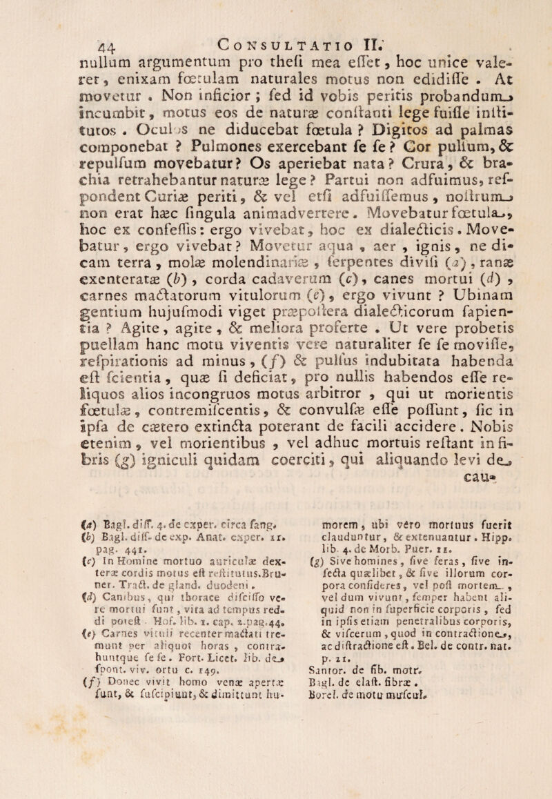 nullam argumentum pro theli mea eflet, hoc unice vale¬ ret, enixam foerulam naturales motus non edidifle . At movetur . Non inficior ; fed id vobis peritis probandum-» incumbit, motus eos de naturae confianti lege fuifle intli- tutos . Ocul ;s ne diducebat foetula ? Digitos ad palmas componebat ? Pulmones exercebant fe fe ? Cor pullum, & repulfutn movebatur? Os aperiebat nata? Crura, & bra¬ chia retrahebantur naturis lege ? Partui non adfuimus, ref- pondent Curias periti, & vel etfi adfuiffemus , noilium_» non erat ha2C fingula animadvertere. Movebatur foetula.», hoc ex confeffis: ergo vivebat, hoc ex dialecticis. Move¬ batur , ergo vivebat? Movetur aqua , aer , ignis, ne di¬ cam terra , mote molendinariis , ferpences diviii (a) , ranse exenterata (Z>) , corda cadaverum (c), canes mortui (d) , carnes madtatorum vitulorum (e), ergo vivunt ? Ubinam gentium hujufmodi viget pnspofiera dialedticorum fapien- tia ? Agite, agite, & meliora proferte . Ut vere probetis puellam hanc motu viventis vere naturaliter fe fe movifle, refpirationis ad minus, (/) & pullus indubitata habenda eft fcientia, quas fi deficiat, pro nullis habendos efie re¬ liquos alios incongruos motus arbitror , qui ut morientis foetute, contremilcentis, & convulfe efie poliunt, lic in ipfa de cistero extindla poterant de facili accidere. Nobis etenim, vel rnorientibus , vel adhuc mortuis reflant in fi¬ bris (g) igniculi quidam coerciti, qui aliquando levi de_, cau- (a) BagL di IT. 4. de creper, circa fartg* (b) Bagl. diff- de exp. Anat. exper. ir. pag. 441. {c) In Homine mortuo auriculae dex¬ tera cordis motus eft refti tutus.Bru* ner. Tra$. de ghmd. duodeni, (d) Canibus, qur thorace difcilTo ve« re momii funt, vita ad tempus red¬ di poieft Hof„ lib. 1. cap. s.pag.44» (?) Carnes vicuii recentermadati tre¬ munt per aliquot horas , contra- huntque fe fe . Fort. Licet, lib. fpont. viv. ortu c. 149. (/} Donec vivit homo venae apertae funt, fufcipiuutj & dimittunt hu¬ morem 5 ubi vdro mortuus fuerit clauduntur, & extenuantur. Hippo lib 4<deMorb. Puer. 11. (g) Sive homines, five feras, five in- fe&a qusdiber, & hve illorum cor¬ pora confideres, vel poli mortem_ , vel dum vivunt, femper habent ali¬ quid nort in fuperficie corporis , fed in ipfis etiam penetralibus corporis, & vifcerum , quod in contradione^, ac diftra&ione eft. Beh de coratr. nat. p. 21. Sanror. de fib. matr. Bagl. dc elaft. fibrx • Boref. de motu imrfcuL