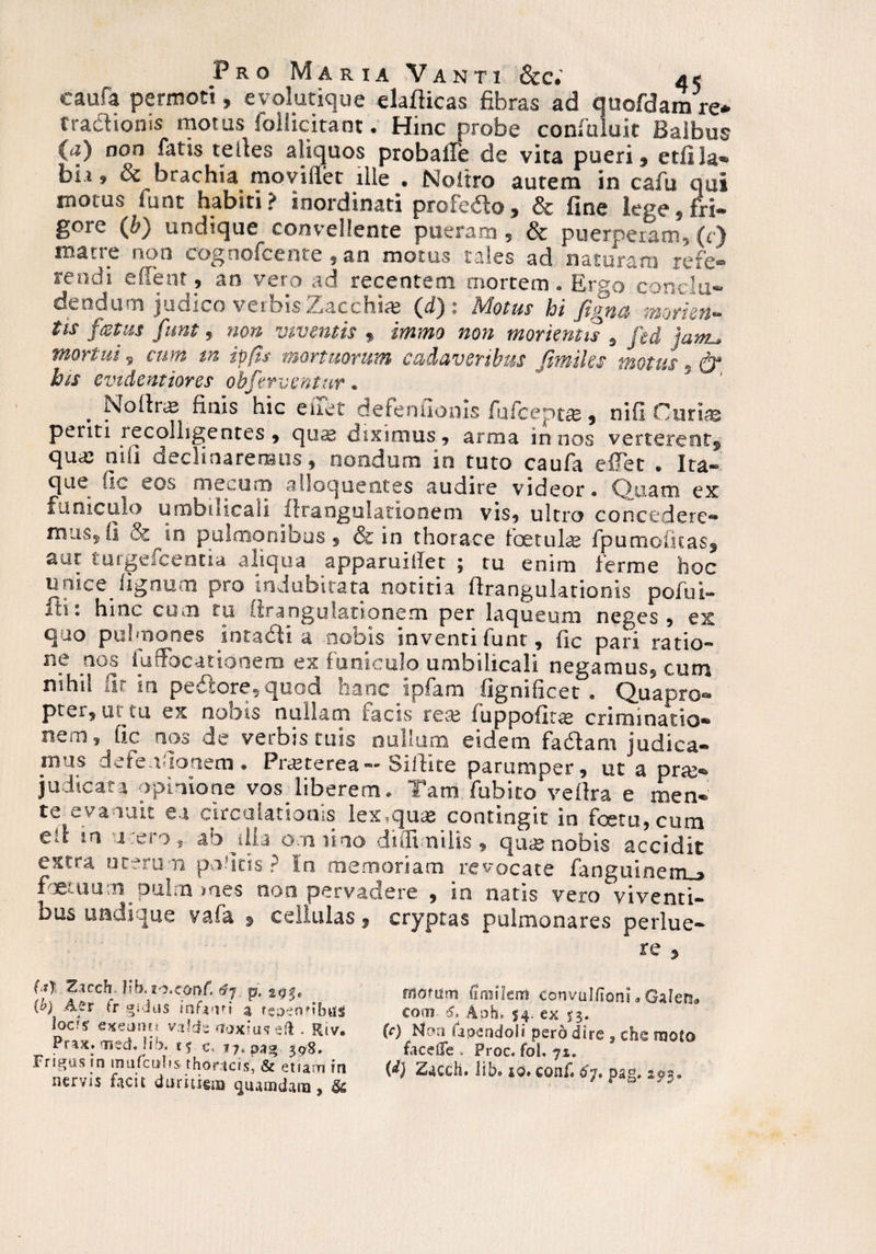 caufa permoti, e vol utique elafticas fibras ad quofdamre* trafhoms rnotus folhcitant • Hinc probe coniuluit Haibue (a) non fatis telles aliquos probatfe de vita pueri, etfiJa- bii, & brachia movillet ille . Noitro autem in cafu qui motus lunt habiti? inordinati profedo, & fine lege, fri¬ gore 0) undique convellente pueram , & puerperam, (c) matre non cognofcente , an motus tales ad naturam refe- rendi e fient, an veto ad recentem mortem. Erso conchi» de odii ni judico veioisZiacchia^ * hdotus hi tmorieti*» tis festus funt , non viventis , immo non morkntis s fed mortui 9 cum rn ipfts mortuorum cadaveribus fmiks motus , & his cvidentiores obfervcntur * . Nolira finis hic enet defenuonis fufcept^, nili Curte periti recolligentes , qu^ diximus, arma in nos verterent^ qua: nili declinaremus, nondum io tuto caufa effet . Ita» que Oc eos mecum alloqueotes audire videor* Ouam ex funiculo umbilicali iirangulationem vis, ultro concedere** nrui-s^Ii &^in pulmonibus, & in thorace foetube fpumofkasj aut iuigeicentia aliqua apparui ii e t \ tu enim ferro e hoc unice^lignum pro indubitata notitia ffrangu lationis polui- fti: hinc cum tu firangulationem per laqueum neges, ex quo pulmones iotadli a nobis inventi funt, fic pari ratio- n? .ao^ fufFocationera ex funiculo umbilicali negamus, cum nihil itr in pedlore, quod hanc ipfam flgnificet . Quapro® ptei, m tu ex nobis nullam lacis rese fuppofir^ criminatio® nem, fic nos de verbis tuis nullum eidem facStam judica¬ mus defendo nem • PrcSterea— bilfite parumper, ut a pra> judicata opinione vos liberem* Tam fubito veflra e men® te evanuit ea circulationis lex.quce contingit in fcetu,cum ell in a ei o, an illa omnino diffi nilis, quas nobis accidit extra uterum padtis ? In memoriam revocate fanguinerrm* foetuum pulm mes non pervadere , ia natis vero viventi¬ bus undique vafa » cellulas 3 cryptas pulmonares perlue¬ re , Zaccfo. fib« 1'J.COnf. t$j p, 293. (b) Aer tr giitis infjiti a fspenUbtis lods exeanu valde fltoxiuseft. Riv. Prax. med. lib. cf c. 17.330. 398, Frigas in mufcitlis thoricis, & etiam in nervis faci t darukiB quamdam 9 & tnouim fimilem convulfioni * Galeri tom 6> Aoh» $4. ex 53. (c) No» a fa pendo Ii pero dire , ehe moto faceife . Froc. fol. 71. (d) Zacdi. lib» iq. conf. £7. pag, 293.