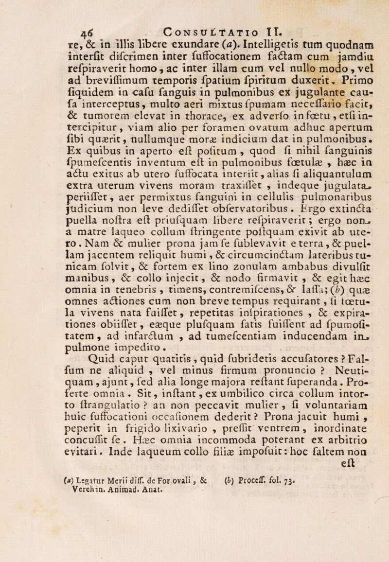 re, & in illis libere exundare (a). Intelligetis tum quodnam interfio difcrimen inter fuffocationem fadtam cum jamdiu refpiraverit homo , ac inter illam cum vel nullo modo , vel ad breviffimum temporis fpatium fpiritum duxerit. Primo fiquidem in cafu fanguis in pulmonibus ex jugulante cau- fa interceptus, multo aeri mixtus fpumam neceffario facit, & tumorem elevat in thorace, ex adverfo in foetu , etfi in¬ tercipitur , viam alio per foramen ovatum adhuc apertum libi qurerit, nullumque morde indicium dat in pulmonibus. Ex quibus in aperto efl politum , quod fi nihil fanguinis fpumefcentis inventum eit in pulmonibus foetuhe , haec in adtu exitus ab utero fuffocata interiit, alias fi aliquantulum extra uterum vivens moram traxiilet , indeque jugulata., perii fiet, aer permixtus fanguini in cellulis pulmonaribus judicium non leve dediffet obfervatoribus . Krgo extindla puella noflra eft priufquam libere refpiraverit; ergo non.» a matre laqueo collum llringente pofiquam exivit ab ute¬ ro . Nam & mulier prona jam fe fublevavit e terra, & puel¬ lam jacentem reliquit humi, & circumcinctam lateribus tu¬ nicam folvit, & fortem ex lino zonulam ambabus divulfit manibus, & collo injecit, & nodo firmavit , & egit hasc omnia in tenebris, timens, contremifcens, & lalla; (b) qiue omnes adtiones cum non breve tempus requirant, fi tectu¬ la vivens nata fuiffet, repetitas inlpirationes , & expira- tiones obiilTet, ereque plufquam fatis fuilfent ad fpumofi- tatem , ad infanflum , ad tumefeentiam inducendam in_. pulmone impedito. Quid caput quatitis , quid fubridetis accufatores ? Fal- fum ne aliquid , vel minus firmum pronuncio ? Neuti- quam , ajunt, led alia longe majora reflant fuperanda. Pro¬ ferte omnia. Sit, inflant, ex umbilico circa collum intor¬ to flrangulatio ? an non peccavit mulier, fi voluntariam huic fuffocationi occafionem dederit i Prona jacuit humi , peperit in frigido lixivario , preffit ventrem , inordinate concuflit fe. H,ec omnia incommoda poterant ex arbitrio evitari. Inde laqueum collo fiiire impofuit:hoc faltem non efl (st) Legitur Meri! dilf. de For ovali, & (h) ProcelT. fol. 73« Verehia. Aniraad- Anat.