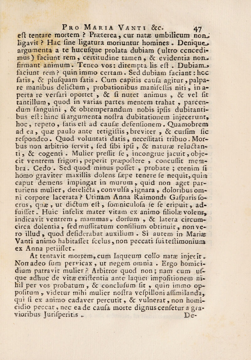 <eft tentare mortem t Pmerea* cur nata: umbilicum: nonJ ligavit ? Hac fine ligatura moriuntur homines . Denique.» argumenta a te hucufque prolata dubiam (ultro concedi¬ mus) faciunt rem » certitudine tamen» & evidentia non_» firmant animum. Teneo vos: dirempta lis ell . Dubiam_» faciunt rem? quinimmo certam. Sed dubiam faciant: hoc fatis» &: plufquam fatis. Cum capitis caufa agitur »palpa¬ re manibus delicStum, probationibus manifefiis niti» ina¬ perta re verfari oportet » & li nutet animus , & vel fit tantillum» quod in varias partes mentem trahat » parcen¬ dum fanguini » & obtemperandum nobis ipfis dubitanti¬ bus eflthinc ii argumenta noflra dubitationem injecerunt* hoc, repeto» fatis elt ad caufa: defenfionem. Quamobrem ad ea » qua: paulo ante tetigillis,breviter » & curiim iic refpondeo. Quod voluntati daris , neceilitati tribuo . Mor¬ bus non arbitrio iervit» fed fibi ipii » & natura: reludlan- ti, 8c cogenti . Mulier preilit fe » incongrue jacuit, obje¬ cit ventrem frigori» peperit propadere » concuffit mem¬ bra. Cedo . Sed quod minus poffet » probate ; etenim ii homo graviter maxillis dolens fiepe tenere fe nequit»quin caput demens impingat in murum», quid non aget par¬ turiens mulier , cierelidta »convuIfa »ignara » doloribus om¬ ni corpore lacerata? (Jtinam Anna Raimondi Gafparisfo- crus, quae, ut didtum e it» fomniculoia ie fe eripuit, ad- fuifTet. Huic infelix mater vitam ex animo filiolae volens* indicavit ventrem » mammas, dorium , & latera circum¬ circa dolentia, fed mufiitatum coniilium obtinuit, non ve¬ ro illud , quod defiderabat auxilium . Si autem in Marite Vanti animo habitaffet fcelus * non peccati fuiteiliraoniunv ex Anna petii fler.. Attentavit mortem*cum laqueum collo nata: injecit.. Non adeo fum pervicax» ut negem omnia . Ergo homici¬ dium patravit mulier? Arbitror quod non nam cum uf- que adhuc de vitte exiflentia ante laquei impofitionem ni¬ hil per vos probatum » & conclufum fit , quin immo op- pofnum , videtur mihi mulier nollra vefpilloni affimilanda» qui ii ex animo-cadaver percutit , & vulnerat, non homi¬ cidio peccat, nec ea de caufa morte dignuscenfetur a gra¬ vioribus JurifperitiS „ De-
