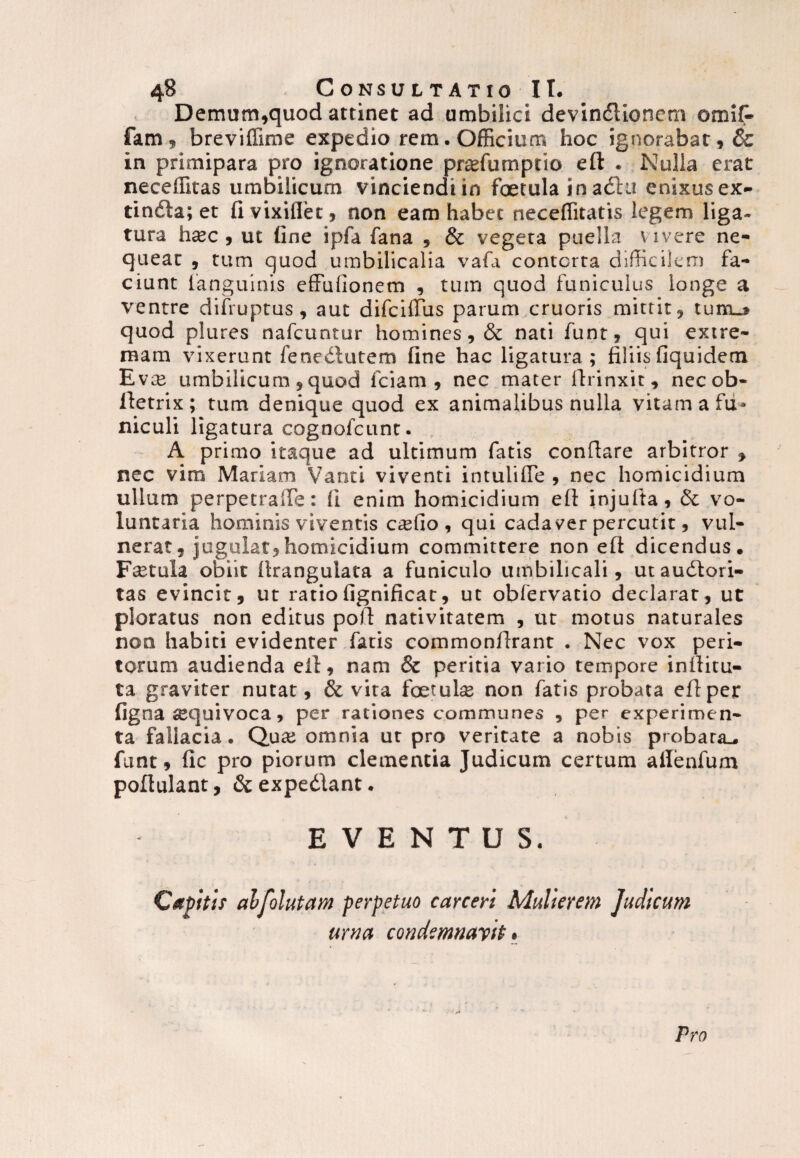 Demum,quod attinet ad umbilici devinftionem omif- fam, breviffime expedio rem. Officium hoc ignorabat, & in primipara pro ignoratione pradumptio eft . Nulla erat neceffitas umbilicum vinciendi in fcetula ioadlu enixus ex- tindla; et fi vixiflet, non eam habet neceffitatis legem liga¬ tura hsec, ut fine ipfa fana , & vegeta puella vivere ne¬ queat , tum quod umbilicalia vafa contorta difficilem fa¬ ciunt fanguinis effulionem , tum quod funiculus longe a ventre difruptus, aut difcilTus parum cruoris mittit, tum_» quod plures nafcuntur homines, & nati funt, qui extre¬ mam vixerunt fenedlutem fine hac ligatura ; filiis fiquidem Evm umbilicum, quod fciam , nec mater firinxit, necob- lletrix; tum denique quod ex animalibus nulla vitam a fu* niculi ligatura cognofcunt. , A primo itaque ad ultimum fatis conflare arbitror , nec vim Mariam Vanti viventi intulifle , nec homicidium ullum perpetraife: fi enim homicidium efl injufta, & vo¬ luntaria hominis viventis csfio , qui cadaver percutit, vul¬ nerat, jugulat, homicidium committere non efl dicendus. Fcetula obiit firangulata a funiculo umbilicali, utaudlori- tas evincit, ut ratiofignificat, ut obfervatio declarat, ut ploratus non editus pofi nativitatem , ut motus naturales non habiti evidenter fatis commonfirant . Nec vox peri¬ torum audienda efl, nam & peritia vario tempore inilitu- ta graviter nutat, & vira foetuls non fatis probata efl per figna squivoca, per rationes communes , per experimen¬ ta fallacia. Qua; omnia ut pro veritate a nobis probata., funt, fic pro piorum clementia Judicum certum ailenfum poflulant, & expediant. EVENTUS. Capitis alfolutam perpetuo carceri Mulierem Judicum urna condemnant • Pro
