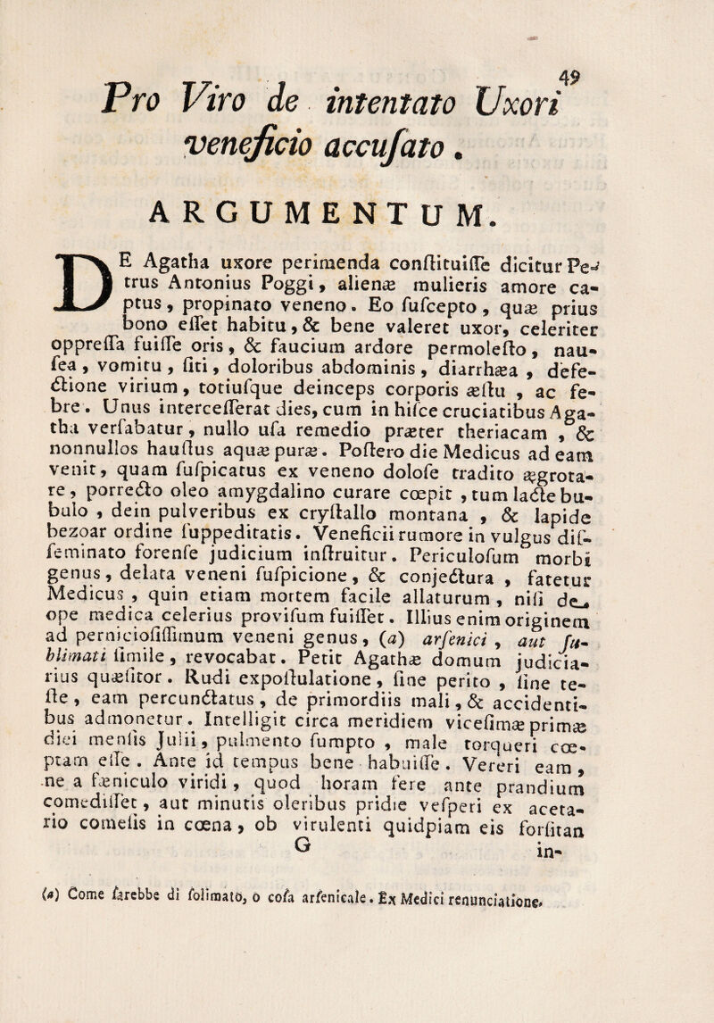 Pro Viro de intentato Uxori veneficio accufato. ARGUMENTUM. DE Agatha uxore perimenda conllituilTe diciturPe^ trus Antonius Poggi, aliena; mulieris amore ca¬ ptus , propinato veneno. Eo fufcepto, qu« prius ■bono effet habitu,& bene valeret uxor, celeriter oppreffa fuifle oris , & faucium ardore permoleflo, nau¬ tea, vomitu, liti, doloribus abdominis, diarrhsea , defe- tftione virium, totiufque deinceps corporis iellu , ac fe¬ bre. Unus interceflerat dies, cum in hifce cruciatibus Aga¬ tha verfabatur, nullo ufa remedio prater theriacam , & nonnullos hauflus aqua; pura;. Poliero die Medicus adeam venit, quam fufpicatus ex veneno dolofe tradito ajgrota- re, porredlo oleo amygdalino curare coepit , tum lade bu¬ bulo , dein pulveribus ex cryllallo montana , & lapide bezoar ordine fuppeditatis. Veneficii rumore in vulgus dif- feminato lorenfe judicium inllruitur. Periculofum morbi genus, delata veneni fufpicione, & conjedtura , fatetur Medicus , quin etiam mortem facile allaturum, nili de-, ope medica celerius provifum fuiffet. Illius enim originem ad perniciofiffiinum veneni genus, (a) arfenici , aut fu- blimati iimile, revocabat. Petit Agatha; domum judicia¬ rius quaditor. Rudi expollulatione, fine perito , line te- lle , eam percundlatus , de primordiis mali, & accidenti¬ bus admoneturIntelligit circa meridiem vicefimceprim« diei menlis Julii, pulmento fumpto , male torqueri eoe* ptarn eile . Ante id tempus bene habuilfe. Vereri eam, ne a feniculo viridi, quod horam fere ante prandium comediiTet, aut minutis oleribus pridie vefperi ex aceta- rio cornetis in coena, ob virulenti quidpiara eis foditan G in¬ ia) Come iarebbe di foliroato, o cofa arfenicale. Medici renunciatione»