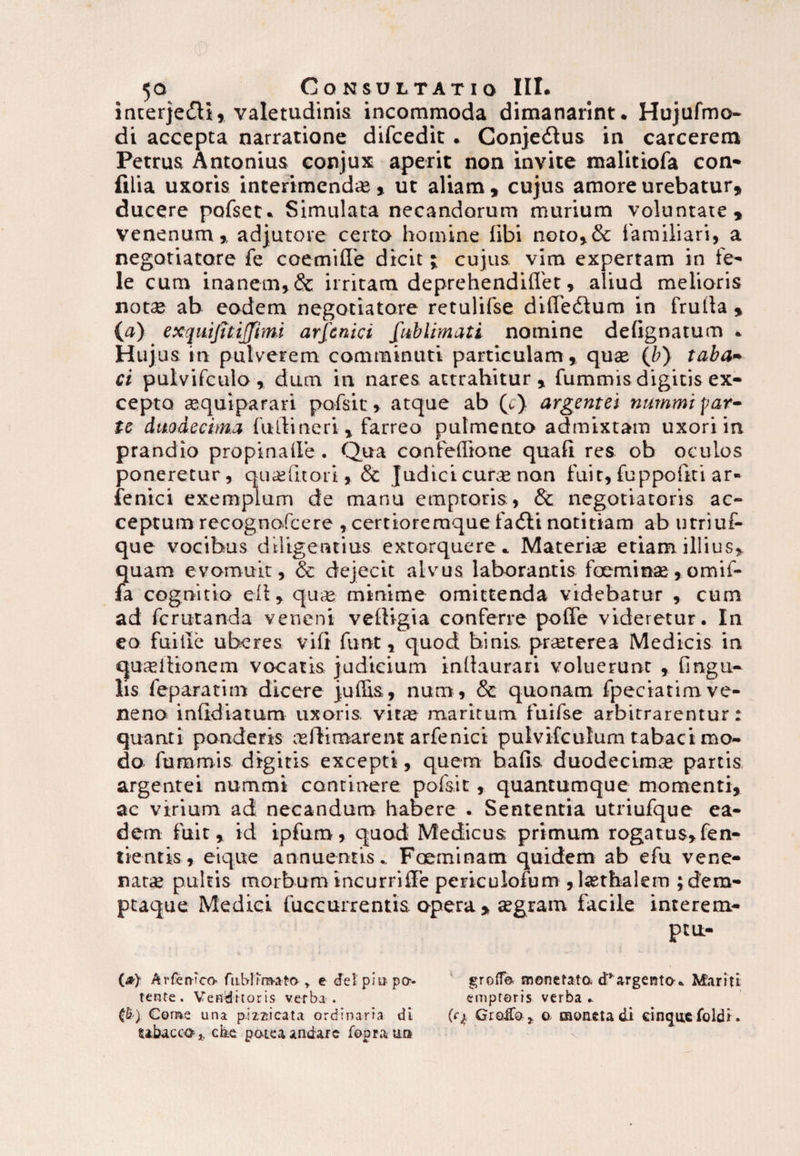 incerje&t, valetudinis incommoda dimanarint. Hujufmo- di accepta narratione difcedit. Conje&us in carcerem Petrus Antonius conjux aperit non invite malitiofa con- filia uxoris interimendi©, ut aliam , cujus amore urebatur* ducere pofset. Simulata necandorum murium voluntate, venenum* adjutore certo homine libi noto,& familiari, a negotiatore fe coemiffe dicit; cujus vim expertam in fe¬ le cum inanem,& irritam deprehendiflet, aliud melioris notse ab eodem negotiatore retulifse dilTedium in frutta , (o) exquijitijjimi arfcnici fublimati nomine delignatum » Hujus in pulverem comminuti particulam » quas (fr) taba¬ ci pulvifculo , dum in nares attrahitur, fummis digitis ex¬ cepto asquiparari pofsic» atque ab (c) argentei nummi par¬ te duodecima futlineri, farreo pulmento admixtam uxori in prandio propina Ile. Qua confeflione quali res ob ocuLos poneretur, quaslitori» & Judici curse non fuit, fuppouti ar- fenici exemplum de manu emptoris , 8c negotiatoris ac¬ ceptum recognofcere , certioremquefa&i notitiam ab utriuf- que vocibus diligentius extorquere» Materias etiam illius, quam evomuit, & dejecit alvus laborantis foeminas,omif- fa cognitio elt, quse minime omittenda videbatur , cum ad fcrutanda veneni veltigia conferre polfe videretur. In eo fuille uberes vili funt, quod binis, prasterea Medicis in quseilionem vocatis judicium inllaurari voluerunt * lingu¬ lis feparatim dicere juffis, num, & quonam fpeciatim ve¬ neno infidiatum uxoris, vitae maritum fuifse arbitrarentur: quanti ponderis osfbmarent arfenici puivifculum tabaci mo¬ do fummis digitis excepti, quem bafis duodecimse partis argentei nummi continere pofsit, quantumque momenti* ac virium ad necandum habere . Sententia utriufque ea¬ dem fuit* id ipfum, quod Medicus primum rogatus* fen- tientis, eique annuentis» Foeminam quidem ab efu vene¬ natas pultis morbum incurriffe periculofum , lasthalem ;dero- ptaque Medici fuccurrentis opera , asgram facile interem¬ ptu- {&} Arfen-ico fublira-ato * e dei' pmpo-- groffo rnonetata deargenta* Mariti tente. Venditoris verba • emptoris verba* (S) Come una p.izzricata ordinaria di (<Q Groifo * a moneta d.i cinqu«foldi. ubacco h c&e poteaandarc foora u»