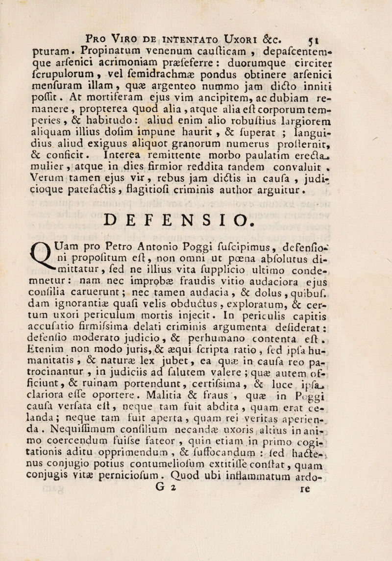 pturam. Propinarum venenum cauflicam , depafcentem- que arfenici acrimoniam prasfeferre: duorumque circiter fcrupulorum, vel femidrachm* pondus obtinere arfenici menfuram illam , qute argenteo nummo jam didlo inniti poffit. At mortiferam ejus vim ancipirem, ac dubiam re¬ manere, propterea quod alia, atque alia efl corporum tem¬ peries , & habitudo: aliud enim alio robuftius largiorem aliquam illius dofim impune haurit , & fuperat ; langui¬ dius aliud exiguus aliquot granorum numerus prollernit, & conficit. Interea remittente morbo paulatim eredla.. mulier, atque in dies firmior reddita tandem convaluit . Verum tamen ejus vir, rebus jam didlis in caufa , judit cioque patefadlis, flagitiofi criminis author arguitur. DEFENSIO. QUam pro Petro Antonio Poggi fufciptmus, defenfio- ni propolitum efl, non omni ut poena abfolutus di- •mittatur, fed ne illius vita fupplicio ultimo conde¬ mnetur: nam nec improbte fraudis vitio audaciora ejus confilia caruerunt; nec tamen audacia, & dolus, quibuf. dam ignorantia: quafi velis obdudlus , exploratum, & cer¬ tum uxori periculum mortis injecit. In periculis capitis accufatio firmifsima delati criminis argumenta defiderat: defendo moderato judicio, & perhumano contenta efl. Etenim non modo juris, & tequi fcripta ratio, fed i p{ a hu¬ manitatis , & naturas lex jubet, ea quas in caufa reo pa¬ trocinantur , in judiciis ad falutem valere ; quse autem of¬ ficiunt ,& ruinam portendunt, certifsima, & luce ipfa_, clariora elfe oportere. Malitia & fraus , qute in Poggi caufa verfata efl, neque tam fuit abdita, quam erat ce¬ landa; neque tam fuit aperta, quam rei veritas aperien¬ da. Nequiffimum confilium necandte uxoris altius inani¬ mo coercendum fuifse fateor , quin etiam in primo cogi¬ tationis aditu opprimendum , & fufFocandum : fed ha die-; nus conjugio potius contumeliofum extitille conflat, quam conjugis yits perniciofum. Quod ubi inflammatum ardo- G 2 re