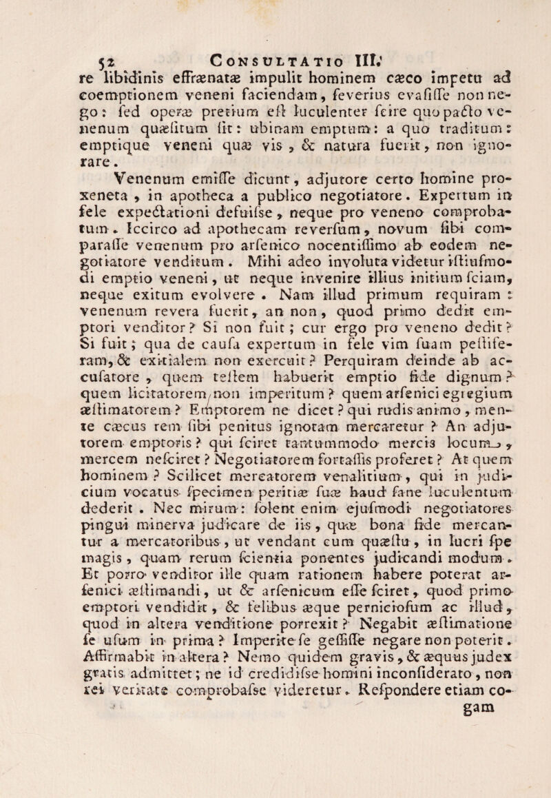 re libidinis effrasnatas impulit hominem cxco impetu ad coemptionem veneni faciendam, feverrus evafifle non ne¬ go : ied operas pretium eft luculenter feire quopafto ve¬ nenum quaslitum (it r tibinam emptum: a quo traditum: emptique veneni quas vis , & natura fuerit , non igno¬ rare . Venenum emiflTe dicunt, adjutore certo homine pro- xeneta , in apotheca a publico negotiatore. Expertum in fele expedlationi de fui (se , neque pro veneno comproba¬ tum * Iccirco ad apothecam reverfum, novum fibi com* paraffe venenum pro arfenico nocentiffi-mo ab eodem ne¬ gotiatore venditum . Mihi adeo involuta videtur iffiufmo- di emptio veneni, ut neque invenire illius initium fciam, neque exitum evolvere . Nam illud primum requiram : venenum revera fuerit T an non , quod primo dedit em¬ ptori venditor? Si non fuit; cur ergo pro veneno dedit? Si fuit i qua de caufa expertum in fele vim fuam peltife¬ ram, 8c exitialem non exercuit? Perquiram deinde ab ac- cufatore , quem teilem habuerit emptio fide dignum ? quem licitatorem non imperitum? quem arfenici egregium aelfimatorem? Erhptorem ne dicet? qui rudis animo , men¬ te ccecus rem (ibi penitus ignotam mercaretur ? An adju¬ torem-emptoris ? qui fciret tantummodo mercis k>cum_* , mercem nefciret ? Negotiatorem fortaffis proferet ? At quem hominem ? Scilicet mercatorem venalitium , qui in judi¬ cium vocatus fpecimen; periris fuce haud fane luculentum dederit . Nec mirum : folent enim ejufmodi negotiatores pingui minerva judicare de iis, quus bona fide mercan¬ tur a mercatoribus , ut vendant cum qu^llu , in lucri fpe magis, quam rerum fcientia ponentes judicandi modum. Et porro* venditor ille quam rationem habere poterat ar- fenici ultimandi, ut & arfenicum efTe fciret, quod primo emptori vendidit, & felibus ceque perniciofum ac illud, quod in altera venditione porrexit ? Negabit asftimatione fe ufum in prima? Imperite fe geffiffe negare non poterit. Affirmabit inaltera? Nemo quidem gravis , & aequus judex gnatis, admittet; ne id credidifse homini inconfiderato , non rei veritate Gomprobafse videretur* Rcfpondereetiam co¬ gam