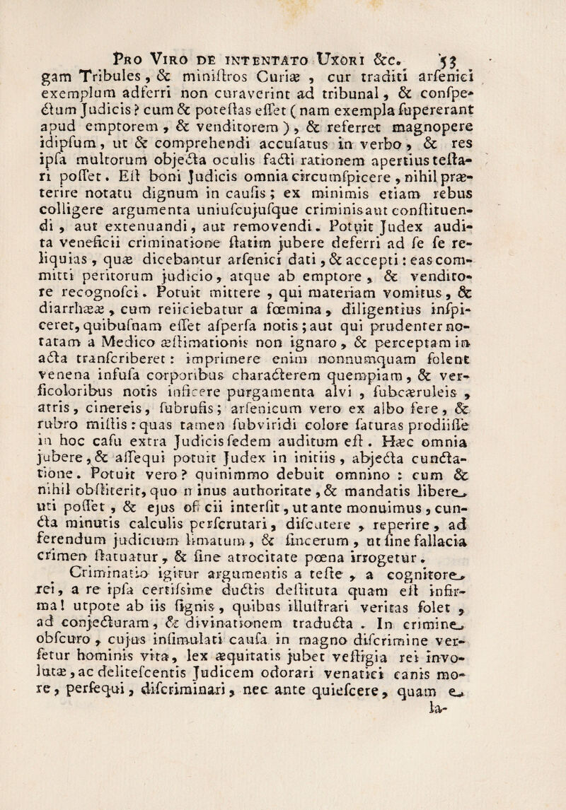 gam Tribules, & minifiros Curi» , cur traditi arfemci exemplum adferri non curaverint ad tribunal, & confpe* dum Judicis? cum & poteftas elfet ( nam exempla fupererant apud emptorem »& venditorem ),& referret magnopere idipfum, ut & comprehendi accuiatus in verbo, & res ipfa multorum objeda oculis fadi rationem apertius tella- ri pollet. Eli boni Judicis omnia circumfpicere , nihil prae¬ terire notatu dignum in caulis ; ex minimis etiam rebus colligere argumenta uniufcujufque criminisaut confiituen- di , aut extenuandi, aut removendi. Potuit Judex audi¬ ta veneficii criminatione fiat i m Jubere deferri ad fe fe re¬ liquias , quae dicebantur arfenici dati , & accepti: easconi- mitti peritorum judicio, atque ab emptore, & vendito¬ re recognofci. Potuit mittere , qui materiam vomitus, & diarrhte^ , cum reficiebatur a foemina » diligentius infpi- ceret,quibufnam effet afperfa notis ;aut qui prudenrerno- tatam a Medico aeilim-arioms non ignaro, & perceptam in ada tranfcriberet: imprimere enim nonnumquam folent venena infula corporibus charaderem quempiam, & ver- ficoloribus notis inficere purgamenta alvi , fubcaruleis » atris, cinereis, fubrufis; arfenicum vero ex albo fere, Sc rubro miliis:quas tamen fubviridi colore faturas prodiifle in hoc cafu extra Judicis federa auditum efi. Hsc omnia jubere,& aiTequi potuit Judex in initiis, abjeda cunda- t:one. Potuit vero ? quinimmo debuit omnino : cum & nihil obliiterit, quo it inus aurhoritate , & mandatis libere* uti poflet , & ejus off cii interfit, ut ante monuimus , eun¬ da minutis calculis perferutari, difeutere , reperire, ad ferendum judicium limatum, & iincerum , at fine fallacia crimen fiatuatur, & fine atrocitate pcena irrogetur. Criminatio igitur argumentis a tefte , a cognitore* Tei, a re ipfa certilsime dubiis defiitura quam efi infir¬ ma! utpote ab iis lignis, quibas illufirari veritas folet 5 ad conjeduram, & divinationem traduda . In crimine* obfcuro , cujus iniimulati caufa in magno diferimine ver- fetur hominis vita, lex aequitatis jubet veftigia rei Invo¬ luta; , ac delitefcentis Judicem odorari venatici canis mo¬ re, perfequi, diferiminari, nec ante quiefeere, quam e* la*