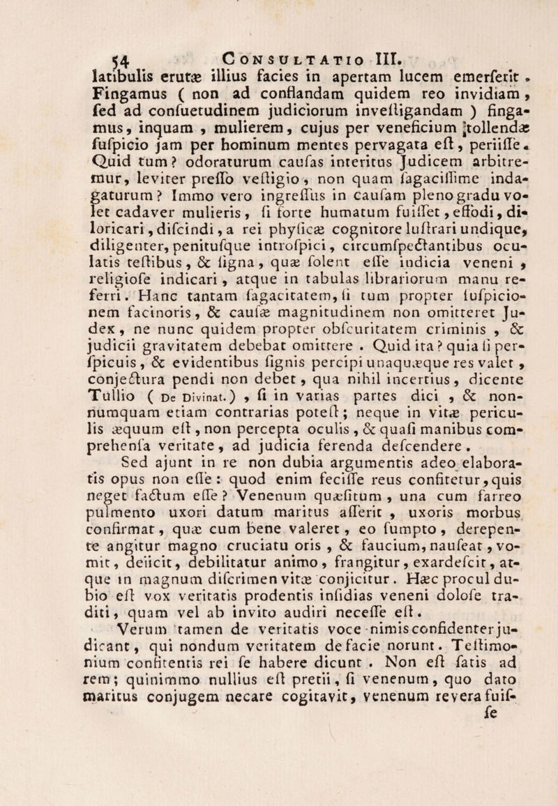 latibulis erutae illius facies in apertam lucem emerferit. Fingamus ( non ad conflandam quidem reo invidiam , fed ad confuetudinem judiciorum invelligandam ) finga¬ mus, inquam , mulierem, cujus per veneficium 'tollendas fufpicio jam per hominum mentes pervagata efl, periifle « Quid tum ? odoraturum caufas interitus Judicem arbitre¬ mur, leviter prelTo vefligio, non quam fagacillime inda¬ gaturum? Immo vero ingrelTus in caufam pleno gradu vo¬ let cadaver mulieris, fi forte humatum fu i fiet, effodi, di¬ loricari , difcindi, a rei phyficas cognitore luflrari undique, diligenter, penitufque introfpici, circumfpediantibus ocu¬ latis teflibus, 6c ligna, qu« folent elle indicia veneni , religiofe indicari, atque in tabulas librariorum manu re¬ ferri. Hanc tantam fagacitatem, li tum propter iufpicio- nem facinoris, & caui« magnitudinem non omitteret Ju¬ dex, ne nunc quidem propter obfcuritatem criminis , & judicii gravitatem debebat omittere . Quid ira ? quia ii per- fpicuis, 6c evidentibus lignis percipi unaquaeque res valet , conjethira pendi non debet, qua nihil incertius, dicente Tullio ( De Divinat.) , fi in varias pattes dici , 3c non¬ numquam etiam contrarias potefi; neque in vit« pericu¬ lis «quum efl, non percepta oculis , & quali manibus com- prehenfa veritate, ad judicia ferenda defcendere . Sed ajunt in re non dubia argumentis adeo elabora¬ tis opus non efie : quod enim fecilTe reus confitetur ,quis neget fadium e(Te ? Venenum qu«fitum , una cum farreo pulmento uxori datum maritus alTerit , uxoris morbus confirmat, qu« cum bene valeret, eo fumpto, derepen¬ te angitur magno cruciatu oris , & faucium, naufeat, vo¬ mit, deiicit, debilitatur animo, frangitur, exardefcit, at¬ que tn magnum difcrimen vit« conjicitur. Htec procul du¬ bio efl vox veritatis prodentis inlidias veneni dolofe tra¬ diti, quam vel ab invito audiri necelTe elt. Verum tamen de veritatis voce nimis confidenter ju¬ dicant , qui nondum veritatem de facie norunt. Teflimo- nium conntentis rei fe habere dicunt . Non efl fatis ad rem; quinimmo nullius efl pretii, fi venenum, quo dato maritus conjugem necare cogitavit, venenum reverafuif-